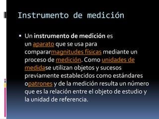 Instrumento de medición
 Un instrumento de medición es

un aparato que se usa para
compararmagnitudes físicas mediante un
proceso de medición. Como unidades de
medidase utilizan objetos y sucesos
previamente establecidos como estándares
opatrones y de la medición resulta un número
que es la relación entre el objeto de estudio y
la unidad de referencia.

 