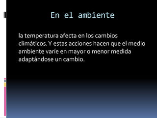 En el ambiente
la temperatura afecta en los cambios
climáticos. Y estas acciones hacen que el medio
ambiente varíe en mayor o menor medida
adaptándose un cambio.

 