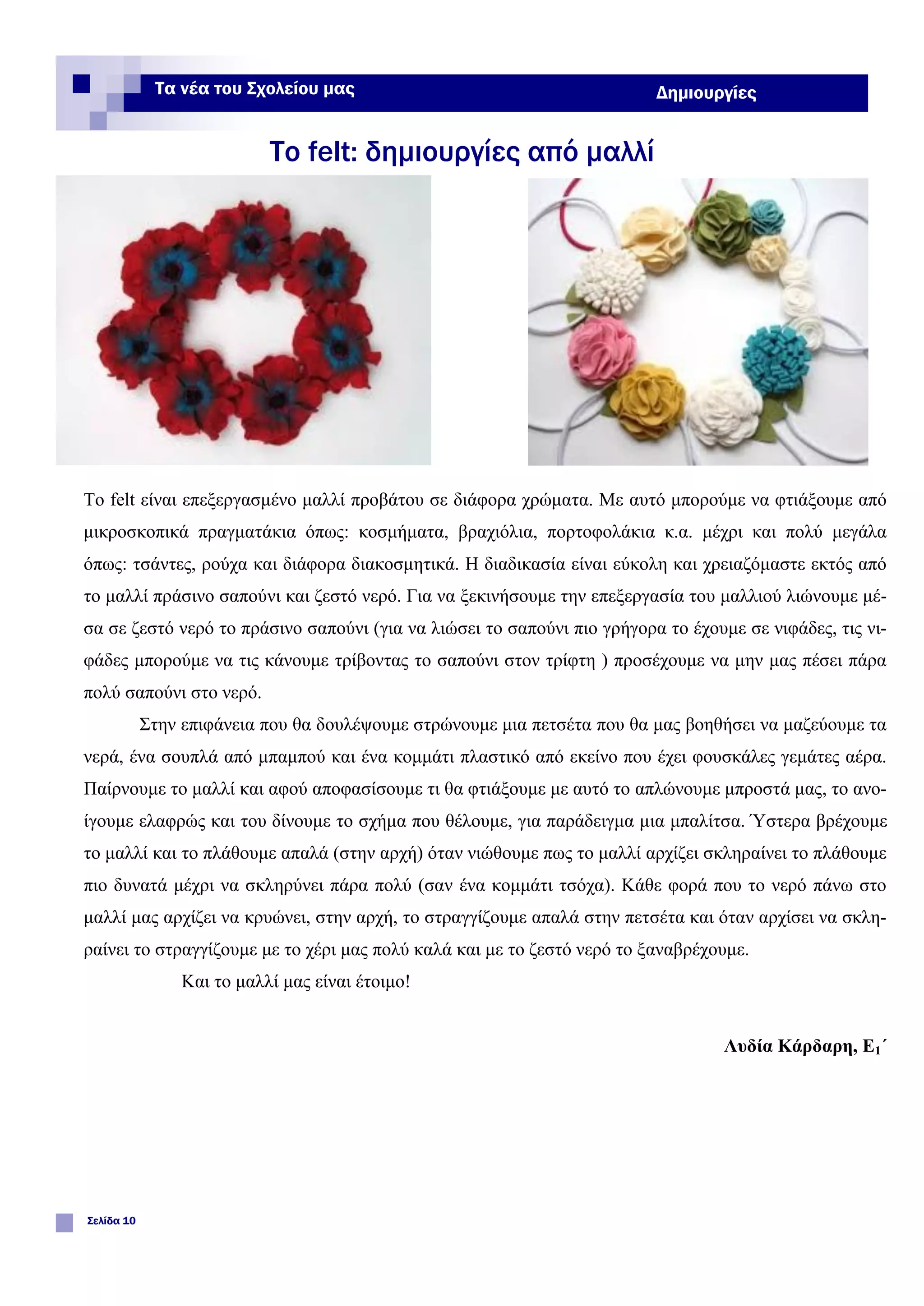 Το felt είναι επεξεργασμένο μαλλί προβάτου σε διάφορα χρώματα. Με αυτό μπορούμε να φτιάξουμε από
μικροσκοπικά πραγματάκια όπως: κοσμήματα, βραχιόλια, πορτοφολάκια κ.α. μέχρι και πολύ μεγάλα
όπως: τσάντες, ρούχα και διάφορα διακοσμητικά. Η διαδικασία είναι εύκολη και χρειαζόμαστε εκτός από
το μαλλί πράσινο σαπούνι και ζεστό νερό. Για να ξεκινήσουμε την επεξεργασία του μαλλιού λιώνουμε μέ-
σα σε ζεστό νερό το πράσινο σαπούνι (για να λιώσει το σαπούνι πιο γρήγορα το έχουμε σε νιφάδες, τις νι-
φάδες μπορούμε να τις κάνουμε τρίβοντας το σαπούνι στον τρίφτη ) προσέχουμε να μην μας πέσει πάρα
πολύ σαπούνι στο νερό.
Στην επιφάνεια που θα δουλέψουμε στρώνουμε μια πετσέτα που θα μας βοηθήσει να μαζεύουμε τα
νερά, ένα σουπλά από μπαμπού και ένα κομμάτι πλαστικό από εκείνο που έχει φουσκάλες γεμάτες αέρα.
Παίρνουμε το μαλλί και αφού αποφασίσουμε τι θα φτιάξουμε με αυτό το απλώνουμε μπροστά μας, το ανο-
ίγουμε ελαφρώς και του δίνουμε το σχήμα που θέλουμε, για παράδειγμα μια μπαλίτσα. Ύστερα βρέχουμε
το μαλλί και το πλάθουμε απαλά (στην αρχή) όταν νιώθουμε πως το μαλλί αρχίζει σκληραίνει το πλάθουμε
πιο δυνατά μέχρι να σκληρύνει πάρα πολύ (σαν ένα κομμάτι τσόχα). Κάθε φορά που το νερό πάνω στο
μαλλί μας αρχίζει να κρυώνει, στην αρχή, το στραγγίζουμε απαλά στην πετσέτα και όταν αρχίσει να σκλη-
ραίνει το στραγγίζουμε με το χέρι μας πολύ καλά και με το ζεστό νερό το ξαναβρέχουμε.
Και το μαλλί μας είναι έτοιμο!
Λυδία Κάρδαρη, Ε1΄
Το felt: δημιουργίες από μαλλί
Σελίδα 10
Τα νέα του Σχολείου μας Δημιουργίες
 