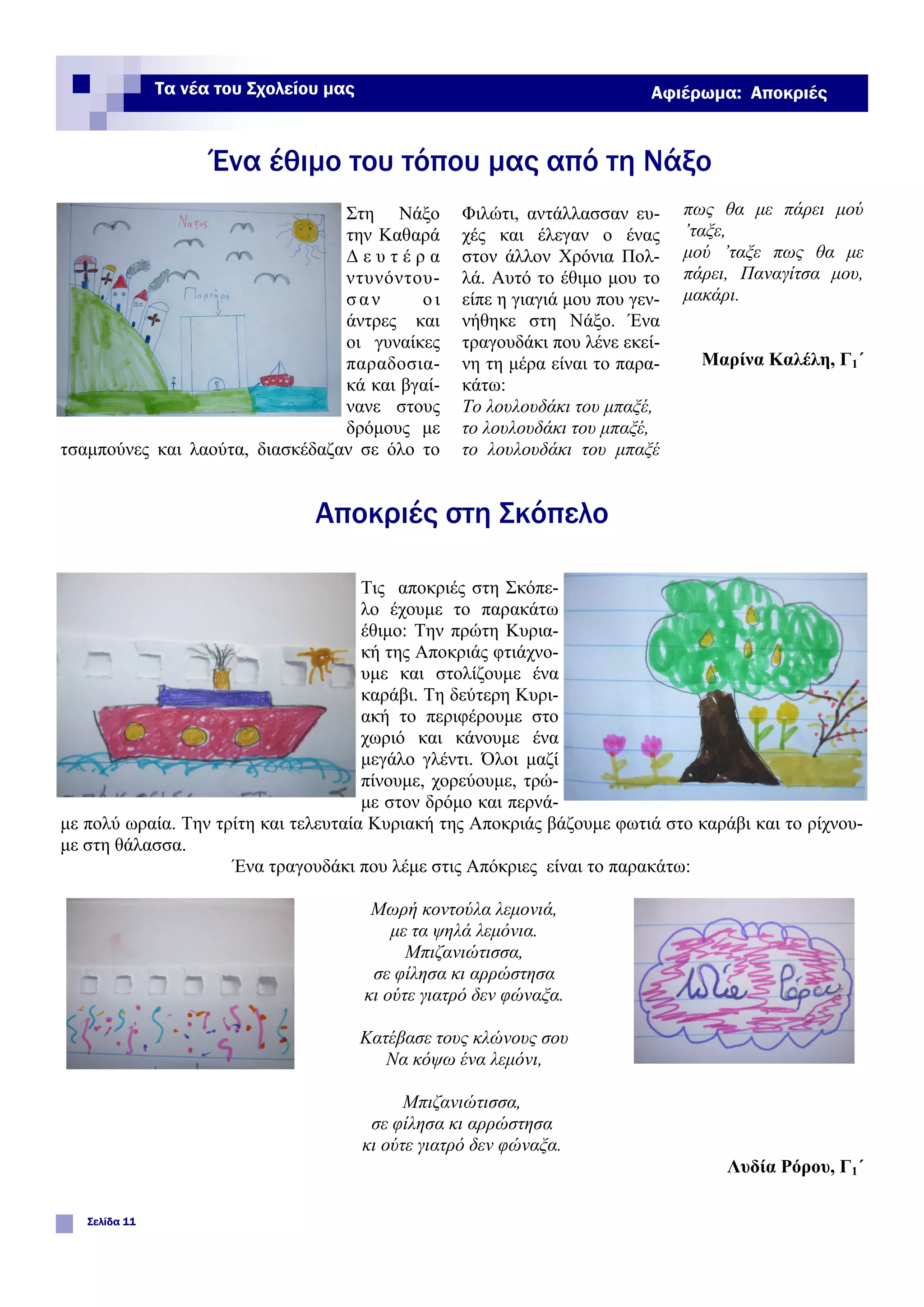 Φιλώτι, αντάλλασσαν ευ-
χές και έλεγαν ο ένας
στον άλλον Χρόνια Πολ-
λά. Αυτό το έθιμο μου το
είπε η γιαγιά μου που γεν-
νήθηκε στη Νάξο. Ένα
τραγουδάκι που λένε εκεί-
νη τη μέρα είναι το παρα-
κάτω:
Το λουλουδάκι του μπαξέ,
το λουλουδάκι του μπαξέ,
το λουλουδάκι του μπαξέ
Στη Νάξο
την Καθαρά
Δ ε υ τ έ ρ α
ντυνόντου-
σαν οι
άντρες και
οι γυναίκες
παραδοσια-
κά και βγαί-
νανε στους
δρόμους με
τσαμπούνες και λαούτα, διασκέδαζαν σε όλο το
πως θα με πάρει μού
’ταξε,
μού ’ταξε πως θα με
πάρει, Παναγίτσα μου,
μακάρι.
Μαρίνα Καλέλη, Γ1΄
Ένα έθιμο του τόπου μας από τη Νάξο
Σελίδα 11
Τα νέα του Σχολείου μας Αφιέρωμα: Αποκριές
Αποκριές στη Σκόπελο
Τις αποκριές στη Σκόπε-
λο έχουμε το παρακάτω
έθιμο: Την πρώτη Κυρια-
κή της Αποκριάς φτιάχνο-
υμε και στολίζουμε ένα
καράβι. Τη δεύτερη Κυρι-
ακή το περιφέρουμε στο
χωριό και κάνουμε ένα
μεγάλο γλέντι. Όλοι μαζί
πίνουμε, χορεύουμε, τρώ-
με στον δρόμο και περνά-
με πολύ ωραία. Την τρίτη και τελευταία Κυριακή της Αποκριάς βάζουμε φωτιά στο καράβι και το ρίχνου-
με στη θάλασσα.
Ένα τραγουδάκι που λέμε στις Απόκριες είναι το παρακάτω:
Μωρή κοντούλα λεμονιά,
με τα ψηλά λεμόνια.
Μπιζανιώτισσα,
σε φίλησα κι αρρώστησα
κι ούτε γιατρό δεν φώναξα.
Κατέβασε τους κλώνους σου
Να κόψω ένα λεμόνι,
Μπιζανιώτισσα,
σε φίλησα κι αρρώστησα
κι ούτε γιατρό δεν φώναξα.
Λυδία Ρόρου, Γ1΄
 