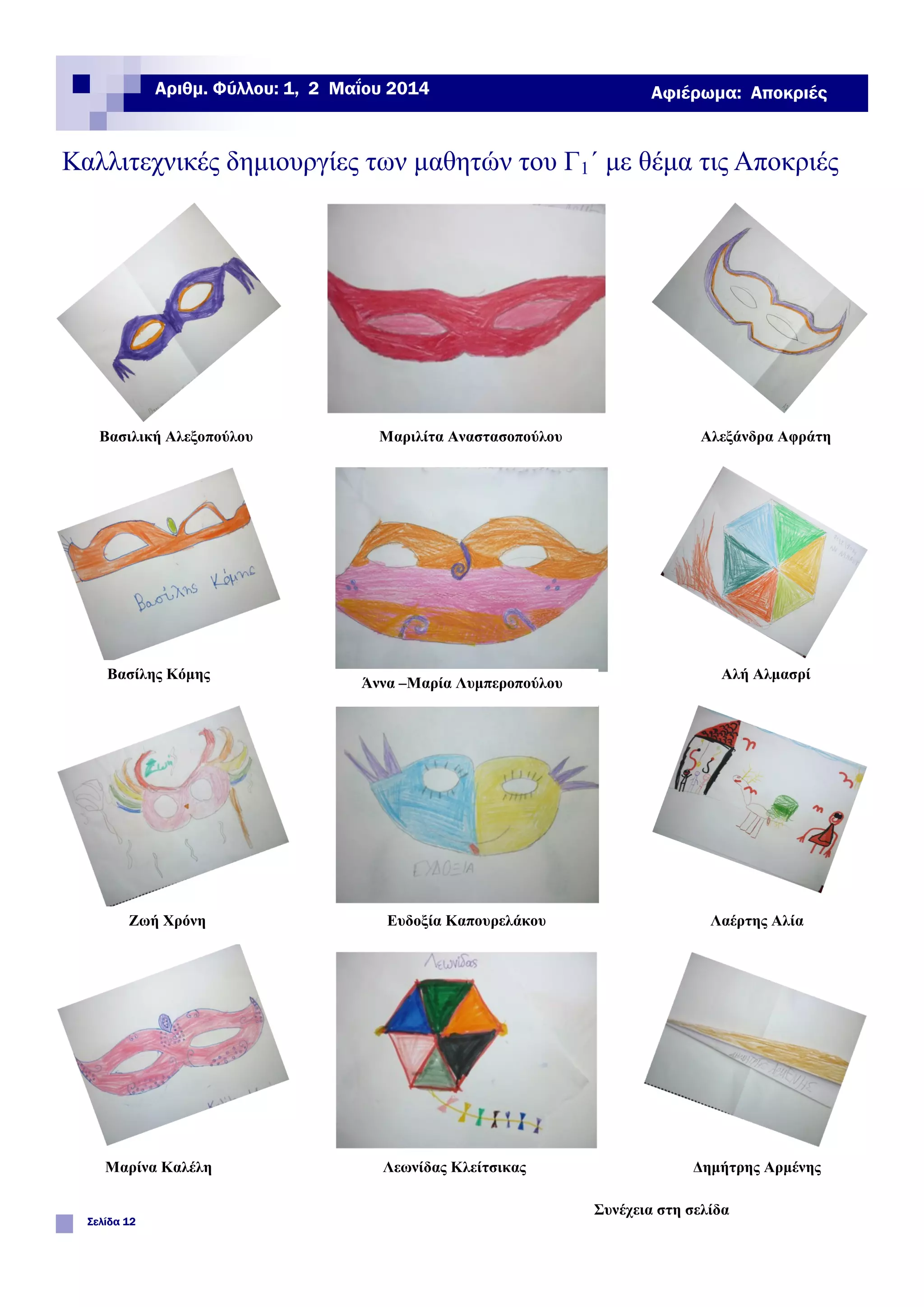 Καλλιτεχνικές δημιουργίες των μαθητών του Γ1΄ με θέμα τις Αποκριές
Σελίδα 12
Αριθμ. Φύλλου: 1, 2 Μαΐου 2014 Αφιέρωμα: Αποκριές
Βασιλική Αλεξοπούλου Μαριλίτα Αναστασοπούλου Αλεξάνδρα Αφράτη
Βασίλης Κόμης
Άννα –Μαρία Λυμπεροπούλου
Αλή Αλμασρί
Ζωή Χρόνη Ευδοξία Καπουρελάκου Λαέρτης Αλία
Μαρίνα Καλέλη Λεωνίδας Κλείτσικας Δημήτρης Αρμένης
Συνέχεια στη σελίδα
 