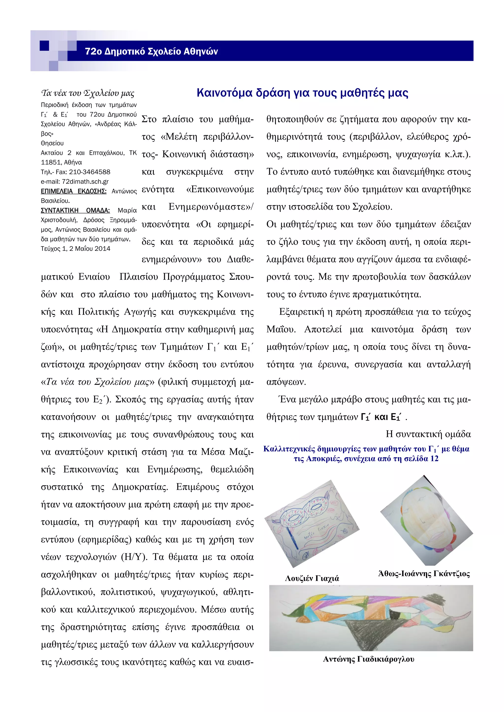 72ο Δημοτικό Σχολείο Αθηνών
θητοποιηθούν σε ζητήματα που αφορούν την κα-
θημερινότητά τους (περιβάλλον, ελεύθερος χρό-
νος, επικοινωνία, ενημέρωση, ψυχαγωγία κ.λπ.).
Το έντυπο αυτό τυπώθηκε και διανεμήθηκε στους
μαθητές/τριες των δύο τμημάτων και αναρτήθηκε
στην ιστοσελίδα του Σχολείου.
Οι μαθητές/τριες και των δύο τμημάτων έδειξαν
το ζήλο τους για την έκδοση αυτή, η οποία περι-
λαμβάνει θέματα που αγγίζουν άμεσα τα ενδιαφέ-
ροντά τους. Με την πρωτοβουλία των δασκάλων
τους το έντυπο έγινε πραγματικότητα.
Εξαιρετική η πρώτη προσπάθεια για το τεύχος
Μαΐου. Αποτελεί μια καινοτόμα δράση των
μαθητών/τρίων μας, η οποία τους δίνει τη δυνα-
τότητα για έρευνα, συνεργασία και ανταλλαγή
απόψεων.
Ένα μεγάλο μπράβο στους μαθητές και τις μα-
θήτριες των τμημάτων Γ1΄και Ε1΄.
Η συντακτική ομάδα
Στο πλαίσιο του μαθήμα-
τος «Μελέτη περιβάλλον-
τος- Κοινωνική διάσταση»
και συγκεκριμένα στην
ενότητα «Επικοινωνούμε
και Ενημερωνόμαστε»/
υποενότητα «Οι εφημερί-
δες και τα περιοδικά μάς
ενημερώνουν» του Διαθε-
ματικού Ενιαίου Πλαισίου Προγράμματος Σπου-
δών και στο πλαίσιο του μαθήματος της Κοινωνι-
κής και Πολιτικής Αγωγής και συγκεκριμένα της
υποενότητας «Η Δημοκρατία στην καθημερινή μας
ζωή», οι μαθητές/τριες των Τμημάτων Γ1΄ και Ε1΄
αντίστοιχα προχώρησαν στην έκδοση του εντύπου
«Τα νέα του Σχολείου μας» (φιλική συμμετοχή μα-
θήτριες του Ε2΄). Σκοπός της εργασίας αυτής ήταν
κατανοήσουν οι μαθητές/τριες την αναγκαιότητα
της επικοινωνίας µε τους συνανθρώπους τους και
να αναπτύξουν κριτική στάση για τα Μέσα Μαζι-
κής Επικοινωνίας και Ενηµέρωσης, θεμελιώδη
συστατικό της Δημοκρατίας. Επιμέρους στόχοι
ήταν να αποκτήσουν μια πρώτη επαφή με την προε-
τοιμασία, τη συγγραφή και την παρουσίαση ενός
εντύπου (εφημερίδας) καθώς και με τη χρήση των
νέων τεχνολογιών (Η/Υ). Τα θέματα με τα οποία
ασχολήθηκαν οι μαθητές/τριες ήταν κυρίως περι-
βαλλοντικού, πολιτιστικού, ψυχαγωγικού, αθλητι-
κού και καλλιτεχνικού περιεχομένου. Μέσω αυτής
της δραστηριότητας επίσης έγινε προσπάθεια οι
μαθητές/τριες μεταξύ των άλλων να καλλιεργήσουν
τις γλωσσικές τους ικανότητες καθώς και να ευαισ-
Τα νέα του Σχολείου μας
Περιοδική έκδοση των τμημάτων
Γ1΄ & Ε1΄ του 72ου Δημοτικού
Σχολείου Αθηνών, «Ανδρέας Κάλ-
βος»
Θησείου
Ακταίου 2 και Επταχάλκου, ΤΚ
11851, Αθήνα
Τηλ.- Fax: 210-3464588
e-mail: 72dimath.sch.gr
ΕΠΙΜΕΛΕΙΑ ΕΚΔΟΣΗΣ: Αντώνιος
Βασιλείου.
ΣΥΝΤΑΚΤΙΚΗ ΟΜΑΔΑ: Μαρία
Χριστοδουλή, Δρόσος Ξηρομμά-
μος, Αντώνιος Βασιλείου και ομά-
δα μαθητών των δύο τμημάτων.
Τεύχος 1, 2 Μαΐου 2014
Καινοτόμα δράση για τους μαθητές μας
Καλλιτεχνικές δημιουργίες των μαθητών του Γ1΄ με θέμα
τις Αποκριές, συνέχεια από τη σελίδα 12
Λουζιέν Γιαχιά
Άθως-Ιωάννης Γκάντζιος
Αντώνης Γιαδικιάρογλου
 