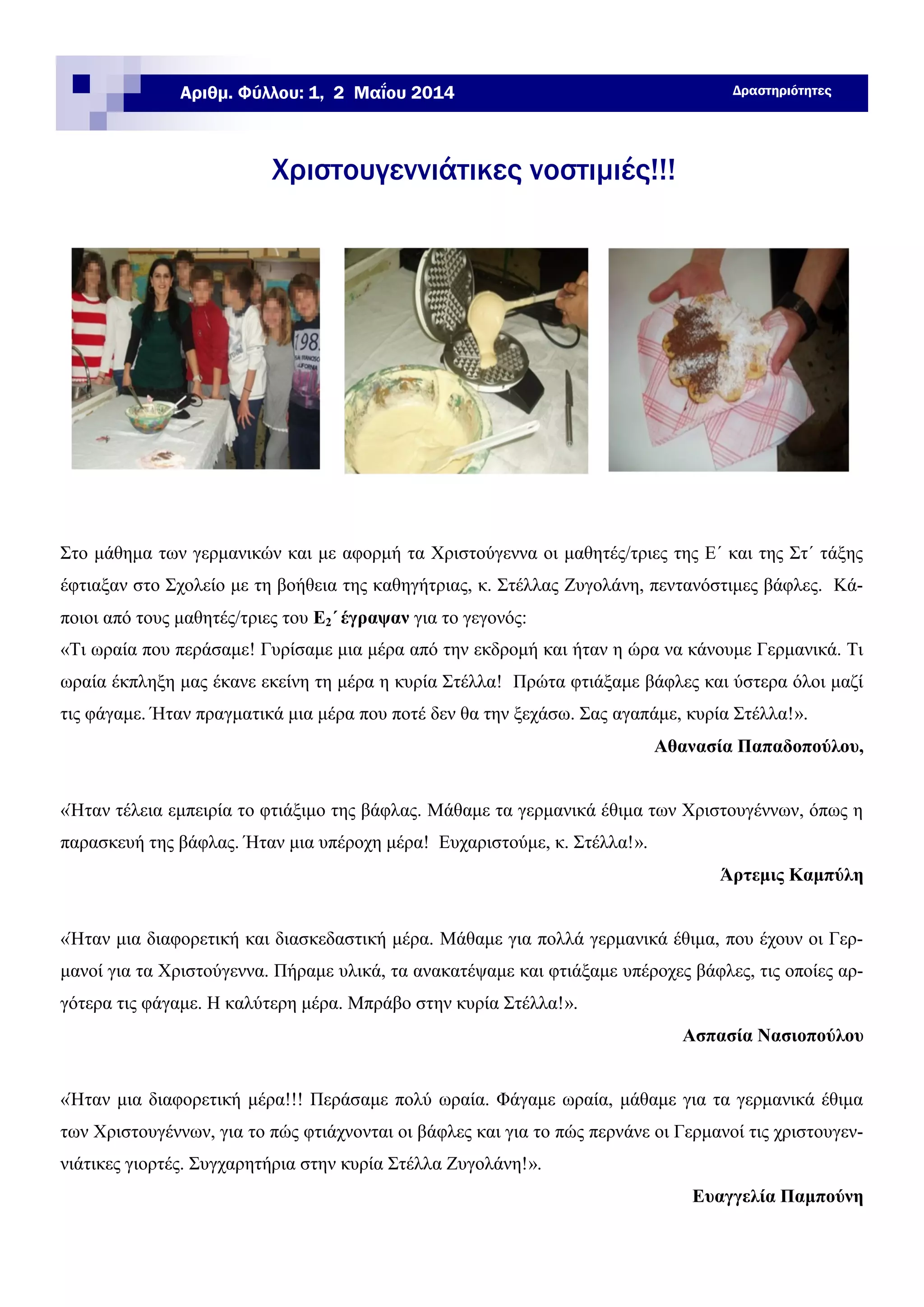 Στο μάθημα των γερμανικών και με αφορμή τα Χριστούγεννα οι μαθητές/τριες της Ε΄ και της Στ΄ τάξης
έφτιαξαν στο Σχολείο με τη βοήθεια της καθηγήτριας, κ. Στέλλας Ζυγολάνη, πεντανόστιμες βάφλες. Κά-
ποιοι από τους μαθητές/τριες του Ε2΄ έγραψαν για το γεγονός:
«Τι ωραία που περάσαμε! Γυρίσαμε μια μέρα από την εκδρομή και ήταν η ώρα να κάνουμε Γερμανικά. Τι
ωραία έκπληξη μας έκανε εκείνη τη μέρα η κυρία Στέλλα! Πρώτα φτιάξαμε βάφλες και ύστερα όλοι μαζί
τις φάγαμε. Ήταν πραγματικά μια μέρα που ποτέ δεν θα την ξεχάσω. Σας αγαπάμε, κυρία Στέλλα!».
Αθανασία Παπαδοπούλου,
«Ήταν τέλεια εμπειρία το φτιάξιμο της βάφλας. Μάθαμε τα γερμανικά έθιμα των Χριστουγέννων, όπως η
παρασκευή της βάφλας. Ήταν μια υπέροχη μέρα! Ευχαριστούμε, κ. Στέλλα!».
Άρτεμις Καμπύλη
«Ήταν μια διαφορετική και διασκεδαστική μέρα. Μάθαμε για πολλά γερμανικά έθιμα, που έχουν οι Γερ-
μανοί για τα Χριστούγεννα. Πήραμε υλικά, τα ανακατέψαμε και φτιάξαμε υπέροχες βάφλες, τις οποίες αρ-
γότερα τις φάγαμε. Η καλύτερη μέρα. Μπράβο στην κυρία Στέλλα!».
Ασπασία Νασιοπούλου
«Ήταν μια διαφορετική μέρα!!! Περάσαμε πολύ ωραία. Φάγαμε ωραία, μάθαμε για τα γερμανικά έθιμα
των Χριστουγέννων, για το πώς φτιάχνονται οι βάφλες και για το πώς περνάνε οι Γερμανοί τις χριστουγεν-
νιάτικες γιορτές. Συγχαρητήρια στην κυρία Στέλλα Ζυγολάνη!».
Ευαγγελία Παμπούνη
Χριστουγεννιάτικες νοστιμιές!!!
ΔραστηριότητεςΑριθμ. Φύλλου: 1, 2 Μαΐου 2014
 