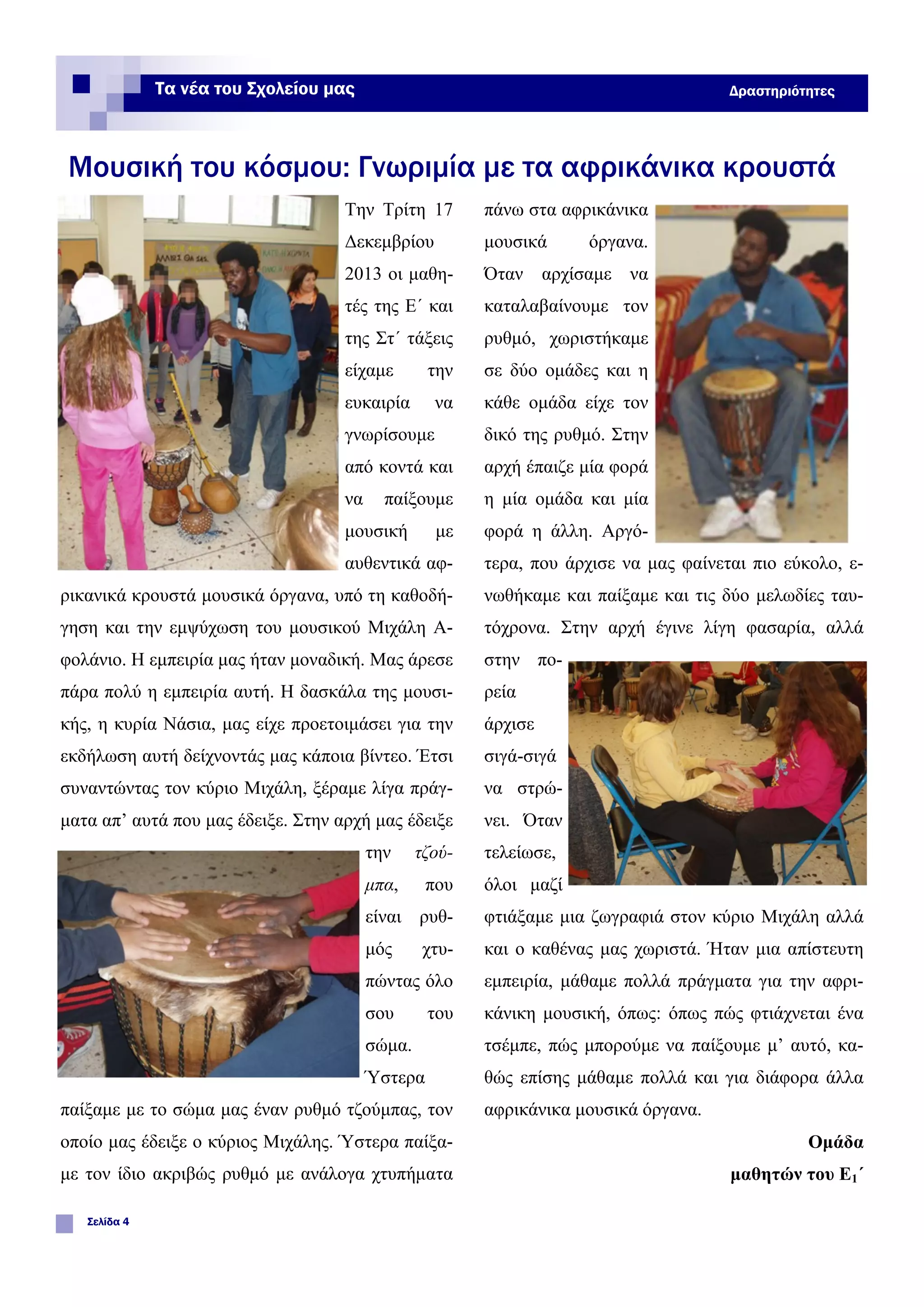 Την Τρίτη 17
Δεκεμβρίου
2013 οι μαθη-
τές της Ε΄ και
της Στ΄ τάξεις
είχαμε την
ευκαιρία να
γνωρίσουμε
από κοντά και
να παίξουμε
μουσική με
αυθεντικά αφ-
ρικανικά κρουστά μουσικά όργανα, υπό τη καθοδή-
γηση και την εμψύχωση του μουσικού Μιχάλη Α-
φολάνιο. Η εμπειρία μας ήταν μοναδική. Μας άρεσε
πάρα πολύ η εμπειρία αυτή. Η δασκάλα της μουσι-
κής, η κυρία Νάσια, μας είχε προετοιμάσει για την
εκδήλωση αυτή δείχνοντάς μας κάποια βίντεο. Έτσι
συναντώντας τον κύριο Μιχάλη, ξέραμε λίγα πράγ-
ματα απ’ αυτά που μας έδειξε. Στην αρχή μας έδειξε
την τζού-
μπα, που
είναι ρυθ-
μός χτυ-
πώντας όλο
σου του
σώμα.
Ύστερα
παίξαμε με το σώμα μας έναν ρυθμό τζούμπας, τον
οποίο μας έδειξε ο κύριος Μιχάλης. Ύστερα παίξα-
με τον ίδιο ακριβώς ρυθμό με ανάλογα χτυπήματα
πάνω στα αφρικάνικα
μουσικά όργανα.
Όταν αρχίσαμε να
καταλαβαίνουμε τον
ρυθμό, χωριστήκαμε
σε δύο ομάδες και η
κάθε ομάδα είχε τον
δικό της ρυθμό. Στην
αρχή έπαιζε μία φορά
η μία ομάδα και μία
φορά η άλλη. Αργό-
τερα, που άρχισε να μας φαίνεται πιο εύκολο, ε-
νωθήκαμε και παίξαμε και τις δύο μελωδίες ταυ-
τόχρονα. Στην αρχή έγινε λίγη φασαρία, αλλά
στην πο-
ρεία
άρχισε
σιγά-σιγά
να στρώ-
νει. Όταν
τελείωσε,
όλοι μαζί
φτιάξαμε μια ζωγραφιά στον κύριο Μιχάλη αλλά
και ο καθένας μας χωριστά. Ήταν μια απίστευτη
εμπειρία, μάθαμε πολλά πράγματα για την αφρι-
κάνικη μουσική, όπως: όπως πώς φτιάχνεται ένα
τσέμπε, πώς μπορούμε να παίξουμε μ’ αυτό, κα-
θώς επίσης μάθαμε πολλά και για διάφορα άλλα
αφρικάνικα μουσικά όργανα.
Ομάδα
μαθητών του Ε1΄
Μουσική του κόσμου: Γνωριμία με τα αφρικάνικα κρουστά
Σελίδα 4
Τα νέα του Σχολείου μας Δραστηριότητες
 