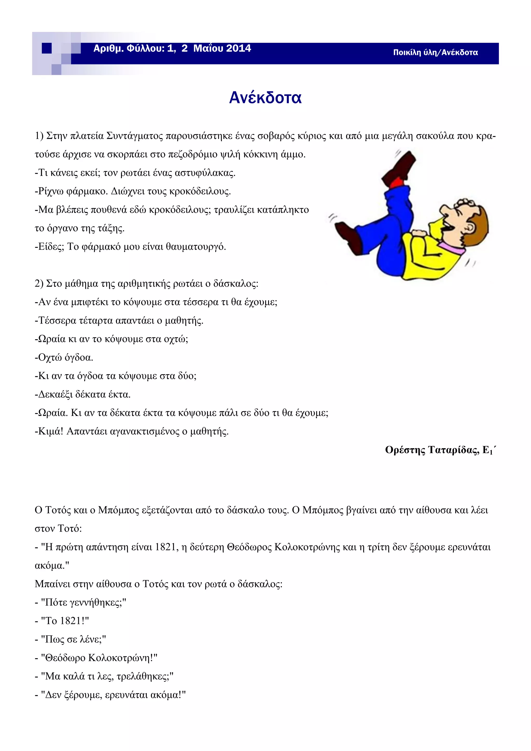 Ανέκδοτα
1) Στην πλατεία Συντάγματος παρουσιάστηκε ένας σοβαρός κύριος και από μια μεγάλη σακούλα που κρα-
τούσε άρχισε να σκορπάει στο πεζοδρόμιο ψιλή κόκκινη άμμο.
-Τι κάνεις εκεί; τον ρωτάει ένας αστυφύλακας.
-Ρίχνω φάρμακο. Διώχνει τους κροκόδειλους.
-Μα βλέπεις πουθενά εδώ κροκόδειλους; τραυλίζει κατάπληκτο
το όργανο της τάξης.
-Είδες; Το φάρμακό μου είναι θαυματουργό.
2) Στο μάθημα της αριθμητικής ρωτάει ο δάσκαλος:
-Αν ένα μπιφτέκι το κόψουμε στα τέσσερα τι θα έχουμε;
-Τέσσερα τέταρτα απαντάει ο μαθητής.
-Ωραία κι αν το κόψουμε στα οχτώ;
-Οχτώ όγδοα.
-Κι αν τα όγδοα τα κόψουμε στα δύο;
-Δεκαέξι δέκατα έκτα.
-Ωραία. Κι αν τα δέκατα έκτα τα κόψουμε πάλι σε δύο τι θα έχουμε;
-Κιμά! Απαντάει αγανακτισμένος ο μαθητής.
Ορέστης Ταταρίδας, Ε1΄
Ποικίλη ύλη/ΑνέκδοταΑριθμ. Φύλλου: 1, 2 Μαΐου 2014
Ο Τοτός και ο Μπόμπος εξετάζονται από το δάσκαλο τους. Ο Μπόμπος βγαίνει από την αίθουσα και λέει
στον Τοτό:
- "Η πρώτη απάντηση είναι 1821, η δεύτερη Θεόδωρος Κολοκοτρώνης και η τρίτη δεν ξέρουμε ερευνάται
ακόμα."
Μπαίνει στην αίθουσα ο Τοτός και τον ρωτά ο δάσκαλος:
- "Πότε γεννήθηκες;"
- "Το 1821!"
- "Πως σε λένε;"
- "Θεόδωρο Κολοκοτρώνη!"
- "Μα καλά τι λες, τρελάθηκες;"
- "Δεν ξέρουμε, ερευνάται ακόμα!"
 