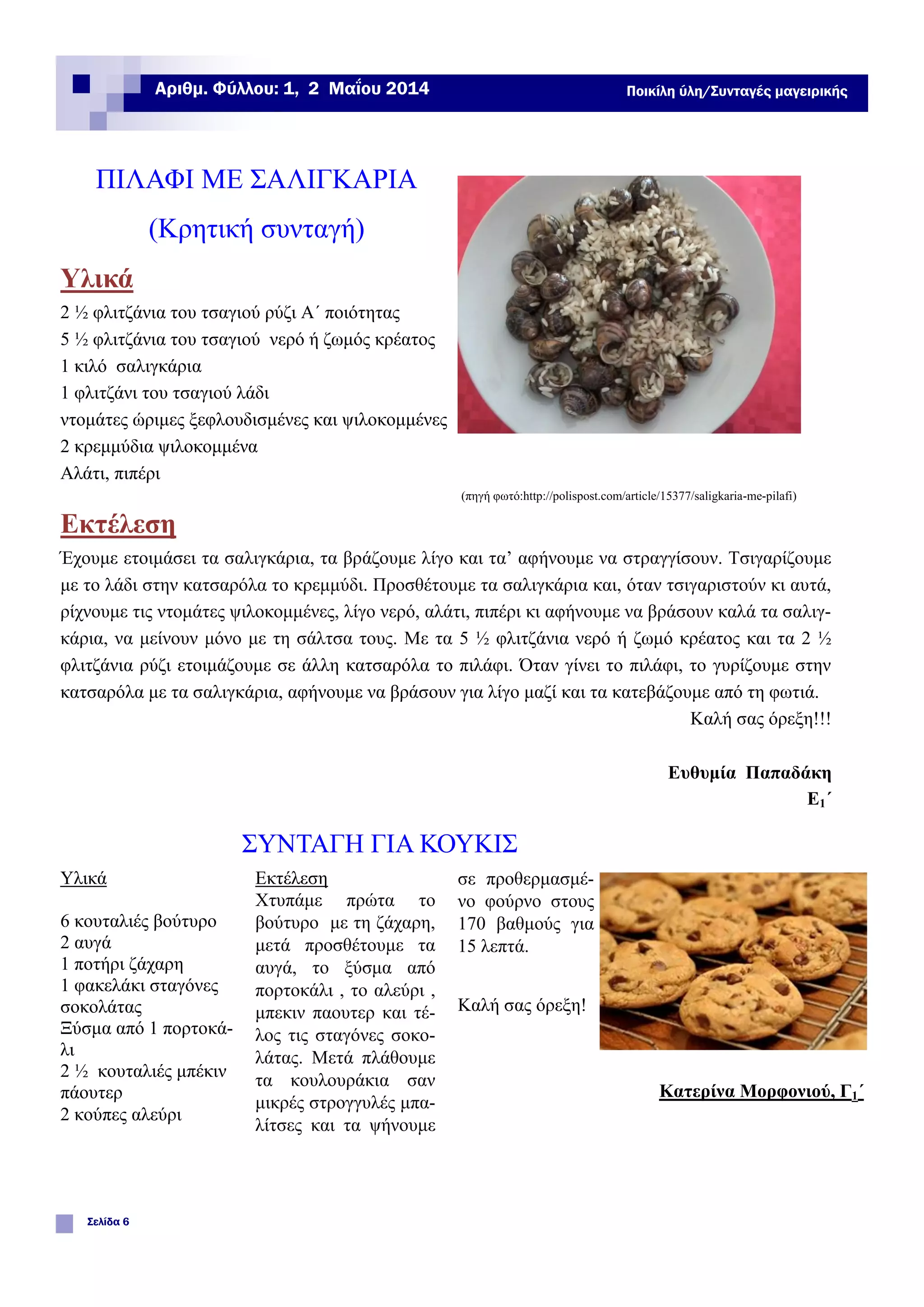 ΠΙΛΑΦΙ ΜΕ ΣΑΛΙΓΚΑΡΙΑ
(Κρητική συνταγή)
Υλικά
2 ½ φλιτζάνια του τσαγιού ρύζι Α΄ ποιότητας
5 ½ φλιτζάνια του τσαγιού νερό ή ζωμός κρέατος
1 κιλό σαλιγκάρια
1 φλιτζάνι του τσαγιού λάδι
ντομάτες ώριμες ξεφλουδισμένες και ψιλοκομμένες
2 κρεμμύδια ψιλοκομμένα
Αλάτι, πιπέρι
(πηγή φωτό:http://polispost.com/article/15377/saligkaria-me-pilafi)
Εκτέλεση
Έχουμε ετοιμάσει τα σαλιγκάρια, τα βράζουμε λίγο και τα’ αφήνουμε να στραγγίσουν. Τσιγαρίζουμε
με το λάδι στην κατσαρόλα το κρεμμύδι. Προσθέτουμε τα σαλιγκάρια και, όταν τσιγαριστούν κι αυτά,
ρίχνουμε τις ντομάτες ψιλοκομμένες, λίγο νερό, αλάτι, πιπέρι κι αφήνουμε να βράσουν καλά τα σαλιγ-
κάρια, να μείνουν μόνο με τη σάλτσα τους. Με τα 5 ½ φλιτζάνια νερό ή ζωμό κρέατος και τα 2 ½
φλιτζάνια ρύζι ετοιμάζουμε σε άλλη κατσαρόλα το πιλάφι. Όταν γίνει το πιλάφι, το γυρίζουμε στην
κατσαρόλα με τα σαλιγκάρια, αφήνουμε να βράσουν για λίγο μαζί και τα κατεβάζουμε από τη φωτιά.
Καλή σας όρεξη!!!
Ευθυμία Παπαδάκη
Ε1΄
Εκτέλεση
Χτυπάμε πρώτα το
βούτυρο με τη ζάχαρη,
μετά προσθέτουμε τα
αυγά, το ξύσμα από
πορτοκάλι , το αλεύρι ,
μπεκιν παουτερ και τέ-
λος τις σταγόνες σοκο-
λάτας. Μετά πλάθουμε
τα κουλουράκια σαν
μικρές στρογγυλές μπα-
λίτσες και τα ψήνουμε
Υλικά
6 κουταλιές βούτυρο
2 αυγά
1 ποτήρι ζάχαρη
1 φακελάκι σταγόνες
σοκολάτας
Ξύσμα από 1 πορτοκά-
λι
2 ½ κουταλιές μπέκιν
πάουτερ
2 κούπες αλεύρι
σε προθερμασμέ-
νο φούρνο στους
170 βαθμούς για
15 λεπτά.
Καλή σας όρεξη!
Κατερίνα Μορφονιού, Γ1΄
ΣΥΝΤΑΓΗ ΓΙΑ ΚΟΥΚΙΣ
Σελίδα 6
Αριθμ. Φύλλου: 1, 2 Μαΐου 2014 Ποικίλη ύλη/Συνταγές μαγειρικής
 