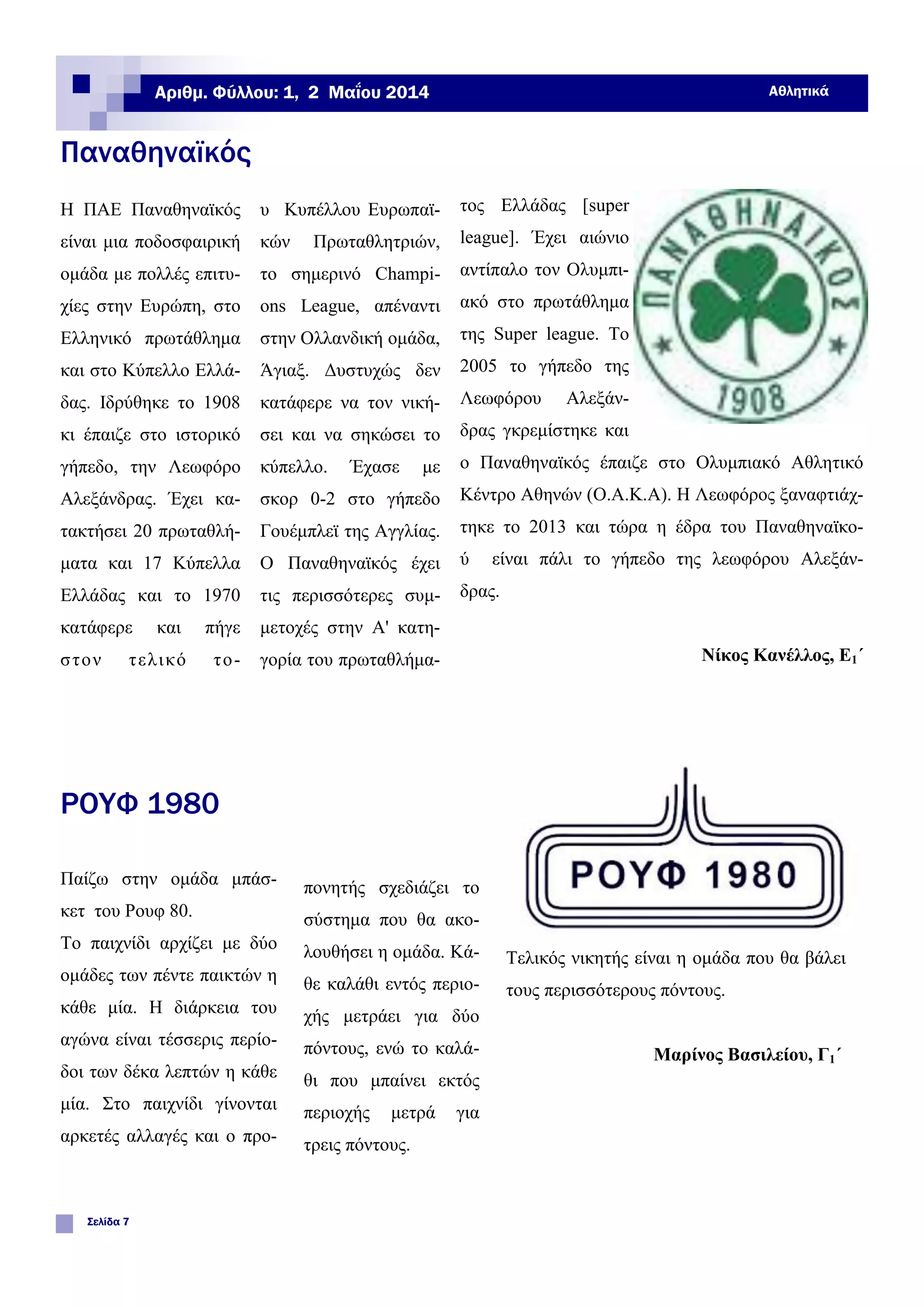 Η ΠΑΕ Παναθηναϊκός
είναι μια ποδοσφαιρική
ομάδα με πολλές επιτυ-
χίες στην Ευρώπη, στο
Ελληνικό πρωτάθλημα
και στο Κύπελλο Ελλά-
δας. Ιδρύθηκε το 1908
κι έπαιζε στο ιστορικό
γήπεδο, την Λεωφόρο
Αλεξάνδρας. Έχει κα-
τακτήσει 20 πρωταθλή-
ματα και 17 Κύπελλα
Ελλάδας και το 1970
κατάφερε και πήγε
στον τελικό το-
υ Κυπέλλου Ευρωπαϊ-
κών Πρωταθλητριών,
το σημερινό Champi-
ons League, απέναντι
στην Ολλανδική ομάδα,
Άγιαξ. Δυστυχώς δεν
κατάφερε να τον νική-
σει και να σηκώσει το
κύπελλο. Έχασε με
σκορ 0-2 στο γήπεδο
Γουέμπλεϊ της Αγγλίας.
Ο Παναθηναϊκός έχει
τις περισσότερες συμ-
μετοχές στην Α' κατη-
γορία του πρωταθλήμα-
τος Ελλάδας [super
league]. Έχει αιώνιο
αντίπαλο τον Ολυμπι-
ακό στο πρωτάθλημα
της Super league. Το
2005 το γήπεδο της
Λεωφόρου Αλεξάν-
δρας γκρεμίστηκε και
ο Παναθηναϊκός έπαιζε στο Ολυμπιακό Αθλητικό
Κέντρο Αθηνών (Ο.Α.Κ.Α). Η Λεωφόρος ξαναφτιάχ-
τηκε το 2013 και τώρα η έδρα του Παναθηναϊκο-
ύ είναι πάλι το γήπεδο της λεωφόρου Αλεξάν-
δρας.
Νίκος Κανέλλος, Ε1΄
Παναθηναϊκός
ΡΟΥΦ 1980
πονητής σχεδιάζει το
σύστημα που θα ακο-
λουθήσει η ομάδα. Κά-
θε καλάθι εντός περιο-
χής μετράει για δύο
πόντους, ενώ το καλά-
θι που μπαίνει εκτός
περιοχής μετρά για
τρεις πόντους.
Τελικός νικητής είναι η ομάδα που θα βάλει
τους περισσότερους πόντους.
Μαρίνος Βασιλείου, Γ1΄
Παίζω στην ομάδα μπάσ-
κετ του Ρουφ 80.
Το παιχνίδι αρχίζει με δύο
ομάδες των πέντε παικτών η
κάθε μία. Η διάρκεια του
αγώνα είναι τέσσερις περίο-
δοι των δέκα λεπτών η κάθε
μία. Στο παιχνίδι γίνονται
αρκετές αλλαγές και ο προ-
Σελίδα 7
Αριθμ. Φύλλου: 1, 2 Μαΐου 2014 Αθλητικά
 