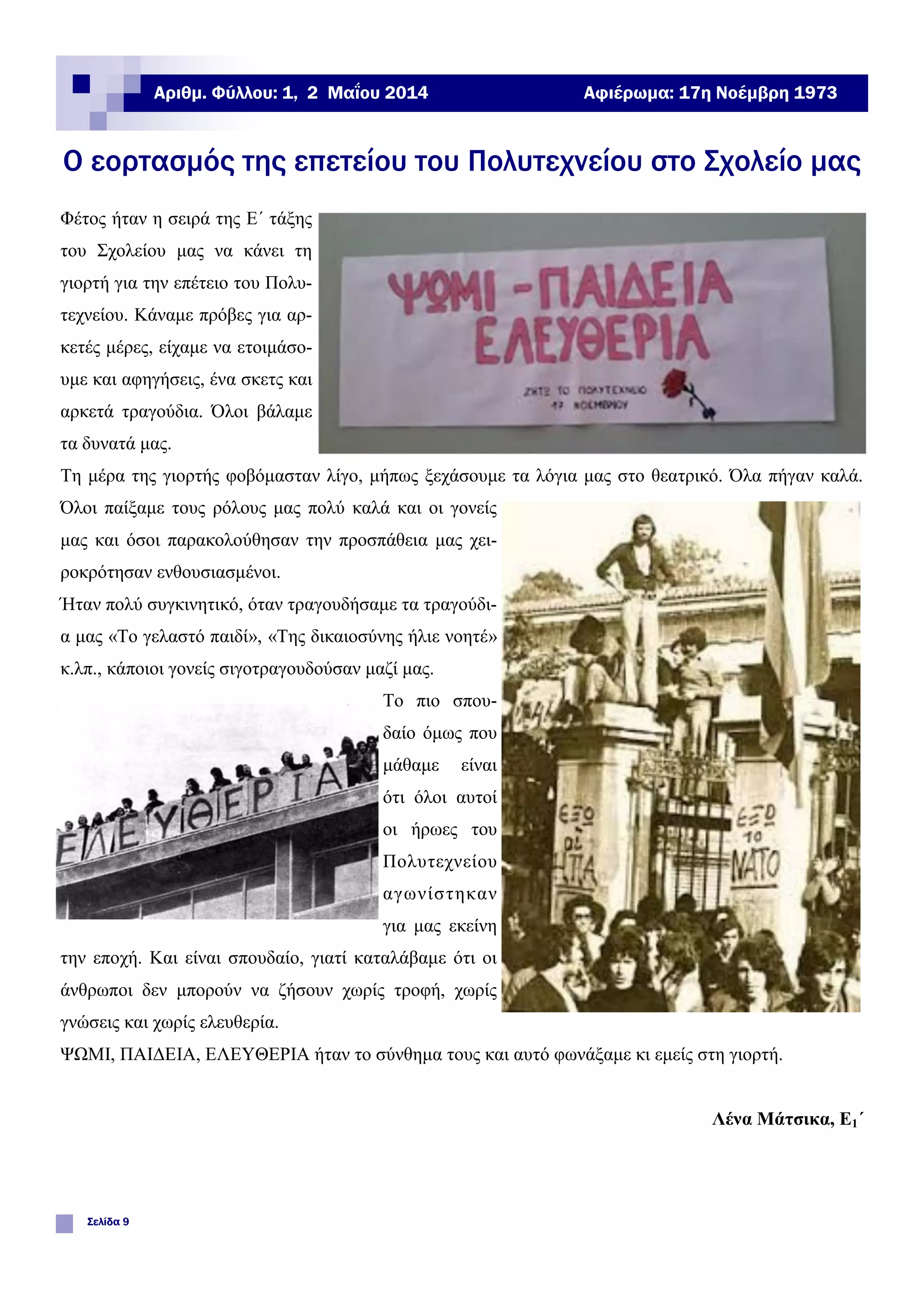 Ο εορτασμός της επετείου του Πολυτεχνείου στο Σχολείο μας
Σελίδα 9
Αφιέρωμα: 17η Νοέμβρη 1973
Φέτος ήταν η σειρά της Ε΄ τάξης
του Σχολείου μας να κάνει τη
γιορτή για την επέτειο του Πολυ-
τεχνείου. Κάναμε πρόβες για αρ-
κετές μέρες, είχαμε να ετοιμάσο-
υμε και αφηγήσεις, ένα σκετς και
αρκετά τραγούδια. Όλοι βάλαμε
τα δυνατά μας.
Τη μέρα της γιορτής φοβόμασταν λίγο, μήπως ξεχάσουμε τα λόγια μας στο θεατρικό. Όλα πήγαν καλά.
Όλοι παίξαμε τους ρόλους μας πολύ καλά και οι γονείς
μας και όσοι παρακολούθησαν την προσπάθεια μας χει-
ροκρότησαν ενθουσιασμένοι.
Ήταν πολύ συγκινητικό, όταν τραγουδήσαμε τα τραγούδι-
α μας «Το γελαστό παιδί», «Της δικαιοσύνης ήλιε νοητέ»
κ.λπ., κάποιοι γονείς σιγοτραγουδούσαν μαζί μας.
Το πιο σπου-
δαίο όμως που
μάθαμε είναι
ότι όλοι αυτοί
οι ήρωες του
Πολυτεχνείου
αγωνίστηκαν
για μας εκείνη
την εποχή. Και είναι σπουδαίο, γιατί καταλάβαμε ότι οι
άνθρωποι δεν μπορούν να ζήσουν χωρίς τροφή, χωρίς
γνώσεις και χωρίς ελευθερία.
ΨΩΜΙ, ΠΑΙΔΕΙΑ, ΕΛΕΥΘΕΡΙΑ ήταν το σύνθημα τους και αυτό φωνάξαμε κι εμείς στη γιορτή.
Λένα Μάτσικα, Ε1΄
Αριθμ. Φύλλου: 1, 2 Μαΐου 2014
 