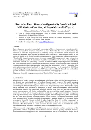 Journal of Energy Technologies and Policy                                                     www.iiste.org
ISSN 2224-3232 (Paper) ISSN 2225-0573 (Online)
Vol.2, No.2, 2012




   Renewable Power Generation Opportunity from Municipal
    Solid Waste: A Case Study of Lagos Metropolis (Nigeria)
                   Mohammed Yekini Suberu1*, Ahmad Safawi Mokhtar1, Nouruddeen Bashir2
     1.    Dept. of Electrical Power Engineering, Faculty of Electrical Engineering, Universiti Teknologi
           Malaysia, 81310 Skudai, Johor, Malsysia
     2.    Institute of High Voltage and High Current, Faculty of Electrical Engineering, Universiti
           Teknologi Malaysia, 81310 Skudai, Johor, Malsysia
     * E-mail of the corresponding author: engryek88@yahoo.com


Abstract
Renewable power generation is increasingly becoming a well-known phenomenon in our modern society.
Various research efforts have been rationalized to prove the benefits that could be derived from the
utilization of renewable energy resources for electricity. Though, environmental benefits have been the
major focal advantage but in the case of municipal solid waste (MSW), socio-economic impact on the
society is possible in the form of saving in land allocation for waste management and income generation.
Therefore, this study discusses the concept of waste-to-energy (WTE) management in Lagos metropolis as
a case study. Lagos state has 20 administrative Local Government Areas with 16 of them forming the Lagos
metropolis. The study also significantly accesssed the potential of MSW for power generation considering
the route of thermo-chemical conversion as an alternative measure to landfilling and open dumping of
waste commonly practice in the metropolis. It was found that approximately 442MWe is possible to be
achieved using a population benchmark of over 16 million recorded in the metropolis in 2006.Three
major techniques for energy generation from MSW are also discussed.Finally the study was concluded on
possible investment issues to enhance the resources utilization for energy purpose.
Keywords: Renewable energy, power generation, Municipal Solid Waste, Lagos metropolis


1. Introduction
Globalization of modern economy, technologies and other human related activities has been attributed to
the dynamic and sophisticated nature of modern electricity supply structures. The rapidly changing
structure of these phenomena is responsible for the tremendous increase in the level of energy demand
around the globe. There have been rigorous efforts to meet the global energy demand challenges but relying
on the traditional fossil fuels alone is synonymous to taken a great risk of backward trend in modern
developmental strategies. The main reason behind this assertion is that fossil fuels and other conventional
energy resources are not only limited but their global reserves is declining as each day closes. Excessive
combustion of fossil fuel for energy has potential contribution to negative environmental consequences
such as global warming. To this regard, renewable energy has attracted a very realistic global interest being
the only viable option available to man for providing solution to energy. Development of renewable energy
from biomass is one of the major promising alternative energy resources because of its presence in almost
every part of the world. Hamzeh et al. (2011) acknowledged that about 10% of global energy supply is
generated from biomass with the remaining 90% obtainable from fossil and other conventional energy
resources. This development is a clear indication that the entire world is vulnerable to serious
environmental hazard if the trend is allowed to persist for a longer period of time.
The environmental mitigating potential of bioenergy resources utilization has been seen as one of the
premeditated solutions adopted for climatic hazards reduction measures globally supported. Moreover,
several international energy policies have rendered unambiguous hold up for biomass as an integral part of


                                                     1
 