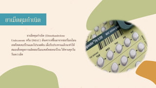 ยาเม็ดคุมกาเนิด (Dimethandrolone
Undecanoate หรือ DMAU) สังเคราะห์ขึ้นมาจากฮอร์โมนโมน
เทสโทสเทอร์โรนและโปรเจสติน เมื่อรับประทานแล้วจะทาให้
สมองสั่งหยุดการผลิตฮอร์โมนเทสโทสเทอร์โรน ให้ทานทุกวัน
วันละ1เม็ด
ยาเม็ดคุมกาเนิด
 