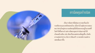 เป็นการฉีดสารที่ผลิตมาจากฮอร์โมนโป
รเจสโตเจนและเทสโทสเทอโรน เมื่อนาน้าอสุจิมาตรวจสอบ
พบว่าส่วนใหญ่สามารถผลิตอสุจิได้น้อยลงจนอยู่ในเกณฑ์ที่
ไม่ทาให้ตั้งครรภ์ แต่การฉีดยาคุมยากาเนิดอาจทาให้
เกิดผลข้างเคียง เช่น มีฮอร์โมนเพศชายเพิ่มสูงขึ้น เกิดสิว
อารมณ์แปรปรวน มีอาการซึมเศร้า บางคนมีอารมณ์ทาง
เพศเพิ่มมากขึ้น
ยาฉีดคุมกาเนิด
 