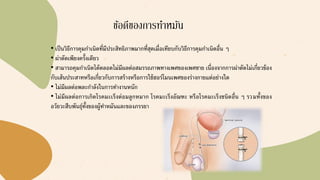 ข้อดีของการทาหมัน
• เป็นวิธีการคุมกาเนิดที่มีประสิทธิภาพมากที่สุดเมื่อเทียบกับวิธีการคุมกาเนิดอื่น ๆ
• ผ่าตัดเพียงครั้งเดียว
• สามารถคุมกาเนิดได้ตลอดไม่มีผลต่อสมรรถภาพทางเพศของเพศชาย เนื่องจากการผ่าตัดไม่เกี่ยวข้อง
กับเส้นประสาทหรือเกี่ยวกับการสร้างหรือการใช้ฮอร์โมนเพศของร่างกายแต่อย่างใด
• ไม่มีผลต่อพละกาลังในการทางานหนัก
• ไม่มีผลต่อการเกิดโรคมะเร็งต่อมลูกหมาก โรคมะเร็งอัณฑะ หรือโรคมะเร็งชนิดอื่น ๆ รวมทั้งของ
อวัยวะสืบพันธุ์ทั้งของผู้ทาหมันและของภรรยา
 