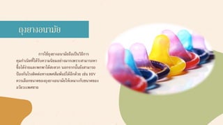 การใช้ถุงยางอนามัยถือเป็นวิธีการ
คุมกาเนิดที่ได้รับความนิยมอย่างมากเพราะสามารถหา
ซื้อได้ง่ายและพกพาได้สะดวก นอกจากนั้นยังสามารถ
ป้องกันโรงติดต่อทางเพศสัมพันธ์ได้อีกด้วย เช่น HIV
ควรเลือกขนาดของถุงยางอนามัยให้เหมาะกับขนาดของ
อวัยวะเพศชาย
ถุงยางอนามัย
 