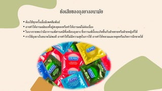 ข้อเสียของถุงยางอนามัย
• ต้องใช้ทุกครั้งเมื่อมีเพศสัมพันธ์
• อาจทาให้อารมณ์ของทั้งคู่สะดุดลงหรือทาให้อารมณ์ไม่ต่อเนื่อง
• ในบางรายพบว่ามีอาการแพ้สารเคมีที่เคลือบถุงยาง ซึ่งการแพ้นั้นจะเกิดขึ้นกับฝ่ายชายหรือฝ่ายหญิงก็ได้
• การใช้ถุงยางในขนาดไม่พอดี อาจทาให้ไม่มีความสุขในการใช้ อาจทาให้หลวมและหลุดหรือเกิดการฉีกขาดได้
 