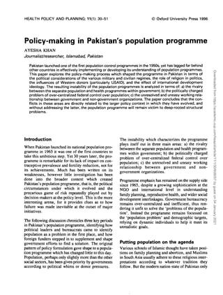 HEALTH POLICY AND PLANNING; 11(1): 30-51 © Oxford University Press 1996
Policy-making in Pakistan's population programme
AYESHA KHAN
Journalist/researcher, Islamabad, Pakistan
Pakistan launched one of the first population control programmes in the 1950s, yet has lagged far behind
other countries in effectively implementing or developing its understanding of population programmes.
This paper explores the policy-making process which shaped the programme in Pakistan in terms of
the political considerations of the various military and civilian regimes, the role of religion in politics,
the influences of Western donors (particularly USAID), and the effect of international development
ideology. The resulting instability of the population programmes is analyzed in terms of: a) the rivalry
between the separate population and health programmes within government; b) the politically charged
problem of over-centralized federal control over population; c) the unresolved and uneasy working rela-
tionship between government and non-government organizations. The paper concludes that the con-
flicts in these areas are directly related to the larger policy context in which they have evolved, and
without addressing the latter, the population programme will remain victim to deep-rooted structural
problems.
Introduction
When Pakistan launched its national population pro-
gramme in 1965 it was one of the first countries to
take this ambitious step. Yet 30 years later, the pro-
gramme is remarkable for its lack of impact on con-
traceptive prevalence and fertility reduction, not for
its achievements. Much has been written on its
weaknesses, however little investigation has been
done into the broader context which created
Pakistan's population programme, that is, the political
circumstances under which it evolved and the
precarious game of risk repeatedly played out by
decision-makers at the policy level. This is the more
interesting arena, for it provides clues as to how
failure was made inevitable at the outset of major
initiatives.
The following discussion chronicles three key periods
in Pakistan's population programme, identifying how
political leaders and bureaucrats came to identify
population as a problem in the first place, and how
foreign funders stepped in to supplement and shape
government efforts to find a solution. The original
pattern of policy formulation gave shape to a popula-
tion programme which has changed little to this day.
Population, perhaps only slightly more than the other
social sectors, has been given priority by governments
according to political whims or donor pressures.
The instability which characterizes the programme
plays itself out in three main areas: a) the rivalry
betweeen the separate population and health program-
mes within government; b) the politically charged
problem of over-centralized federal control over
population; c) the unresolved and uneasy working
relationship between government and non-
government organizations.
Programme emphasis has remained on the supply side
since 1965, despite a growing sophistication at the
NGO and international level in understanding
family planning, reproductive health, and wider social
development interlinkages. Government bureaucracy
remains over-centralized and inefficient, thus ren-
dering it unfit to solve the 'problems of the popula-
tion'. Instead the programme remains focussed on
the 'population problem' and demographic targets,
relying on dynamic individuals to help it meet its
unrealistic goals.
Putting population on the agenda
Various schools of Islamic thought have taken posi-
tions on family planning and abortion, and Muslims
in South Asia usually adhere to these religious inter-
pretations according to whatever tradition they
follow. But the modern nation-state of Pakistan only
Downloaded
from
https://academic.oup.com/heapol/article/11/1/30/608057
by
guest
on
04
January
2021
 