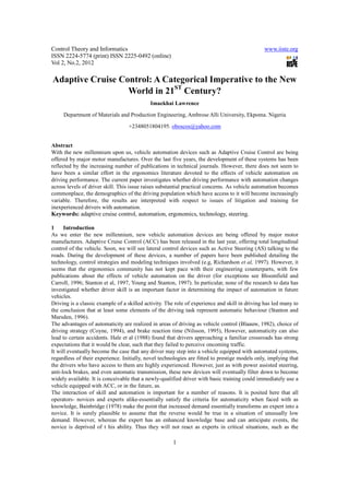 Control Theory and Informatics                                                                 www.iiste.org
ISSN 2224-5774 (print) ISSN 2225-0492 (online)
Vol 2, No.2, 2012

Adaptive Cruise Control: A Categorical Imperative to the New
                  World in 21ST Century?
                                            Imaekhai Lawrence

     Department of Materials and Production Engineering, Ambrose Alli University, Ekpoma. Nigeria

                                  +2348051804195. oboscos@yahoo.com


Abstract
With the new millennium upon us, vehicle automation devices such as Adaptive Cruise Control are being
offered by major motor manufactures. Over the last five years, the development of these systems has been
reflected by the increasing number of publications in technical journals. However, there does not seem to
have been a similar effort in the ergonomics literature devoted to the effects of vehicle automation on
driving performance. The current paper investigates whether driving performance with automation changes
across levels of driver skill. This issue raises substantial practical concerns. As vehicle automation becomes
commonplace, the demographics of the driving population which have access to it will become increasingly
variable. Therefore, the results are interpreted with respect to issues of litigation and training for
inexperienced drivers with automation.
Keywords: adaptive cruise control, automation, ergonomics, technology, steering.

1     Introduction
As we enter the new millennium, new vehicle automation devices are being offered by major motor
manufactures. Adaptive Cruise Control (ACC) has been released in the last year, offering total longitudinal
control of the vehicle. Soon, we will see lateral control devices such as Active Steering (AS) talking to the
roads. During the development of these devices, a number of papers have been published detailing the
technology, control strategies and modeling techniques involved (e.g, Richardson et al, 1997). However, it
seems that the ergonomics community has not kept pace with their engineering counterparts, with few
publications about the effects of vehicle automation on the driver (for exceptions see Bloomfield and
Carroll, 1996; Stanton et al, 1997, Young and Stanton, 1997). In particular, none of the research to data has
investigated whether driver skill is an important factor in determining the impact of automation in future
vehicles.
Driving is a classic example of a skilled activity. The role of experience and skill in driving has led many to
the conclusion that at least some elements of the driving task represent automatic behaviour (Stanton and
Marsden, 1996).
The advantages of automaticity are realized in areas of driving as vehicle control (Blaauw, 1982), choice of
driving strategy (Coyne, 1994), and brake reaction time (Nilsson, 1995), However, automaticity can also
lead to certain accidents. Hale et al (1988) found that drivers approaching a familiar crossroads has strong
expectations that it would be clear, such that they failed to perceive oncoming traffic.
It will eventually become the case that any driver may step into a vehicle equipped with automated systems,
regardless of their experience. Initially, novel technologies are fitted to prestige models only, implying that
the drivers who have access to them are highly experienced. However, just as with power assisted steering,
anti-lock brakes, and even automatic transmission, these new devices will eventually filter down to become
widely available. It is conceivable that a newly-qualified driver with basic training could immediately use a
vehicle equipped with ACC, or in the future, as.
The interaction of skill and automation is important for a number of reasons. It is posited here that all
operators- novices and experts alike-essentially satisfy the criteria for automaticity when faced with as
knowledge, Bainbridge (1978) make the point that increased demand essentially transforms an expert into a
novice. It is surely plausible to assume that the reverse would be true in a situation of unusually low
demand. However, whereas the expert has an enhanced knowledge base and can anticipate events, the
novice is deprived of t his ability. Thus they will not react as experts in critical situations, such as the

                                                      1
 