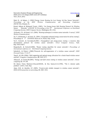Innovative Systems Design and Engineering                                                 www.iiste.org
ISSN 2222-1727 (Paper) ISSN 2222-2871 (Online)
Vol 3, No 4, 2012

Shah, R.., & Rabaey, J. (2002),"Energy Aware Routing for Low Energy Ad Hoc Sensor Networks",
Proceedings   of    the    IEEE    Wireless  Communications    and   Networking   Conference
(WCNC’02), Orlando, FL.
Kemal Akkaya & Mohamed Younis. (2003), “An Energy-Aware QoS Routing Protocol for Wireless
Sensor    Networks” ,ICDCSW '03 Proceedings of the 23rd     International Conference on Distributed
Computing Systems, IEEE Computer Society ,Washington, DC, USA.
Al-Karaki, J.N., & Kamal, A.E. (2004), “Routing techniques in wireless sensor networks: A survey”, IEEE
Wireless Communications.
Xu, Y., Heidemann, J., & Estrin, D., (2001), “Geography-informed energy conservation for ad hoc routing”,
Proceedings of 7th ACM/IEEE Mobicom’01, Rome, Italy, 70–84.
Yu,Y., Estrin,D., & Govindan,R.(2001) ,“Geographical and energy-aware routing: a recursive data
dissemination protocol for wireless sensor networks”, UCLA Computer Science, Tech.
Rep. TR-01-0023.
Braginsky,D., & Estrin,D.(2000), “Rumor routing algorithm for sensor networks”, Proceedings of
International conference on Distributed Computing Systems.
Sohrabi,K., & Pottie,J. (2000),“Protocols for self-organization of a wireless sensor network”, IEEE
Personal Comm., 7, 16–27.
Tang,S., & LiW.,(2006), “QoS supporting and optimal energy allocation for a cluster based wireless sensor
network”, Computer Communications, 29, 2569–2577.
Akkaya,K., & Younis,M.(2005), “Energy and QoS aware routing in wireless sensor networks”, Cluster
computing, 8, 179–188.
De Queirs Vieira Martins,E.,Pascoal,M.M.B., & Dos Santos,J.L.E.(1998), “The k shortest paths
problem” ,CISUC, Tech. Rep.
Akan, O.B., & Akyildiz, I.F. (2005), “Event-to-sink reliable transport in wireless sensor networks”,
IEEE/ACM transactions on networking, 13, 1003–1016.




                                                   5
 