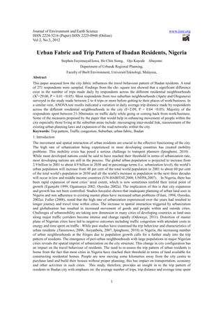 Journal of Environment and Earth Science www.iiste.org
ISSN 2224-3216 (Paper) ISSN 2225-0948 (Online)
Vol 2, No.3, 2012
1
Urban Fabric and Trip Pattern of Ibadan Residents, Nigeria
Stephen EnyinnayaEluwa, Ho Chin Siong, Ojo Kayode Abayomi
Department of Urban& Regional Planning,
Faculty of Built Environment, UniversitiTeknologi, Malaysia,
Abstract
This paper assessed how the city fabric influences the travel behaviour pattern of Ibadan residents. A total
of 271 respondents were sampled. Findings from the chi- square test showed that a significant difference
exist in the number of trips made daily by respondents across the different residential neighbourhoods
(X2
=29.00, P = 0.01 <0.05). Most respondents from two suburban neighbourhoods (Apete and Ologuneru)
surveyed in the study made between 2 to 4 trips or more before getting to their places of work/business. In
a similar vein, ANOVA test results indicated a variation in daily average trip distance made by respondents
across the different residential neighbourhoods in the city (F=2.09, P = 0.04 <0.05). Majority of the
respondents spent between 21-30minutes on traffic daily while going or coming back from work/business.
Some of the measures proposed by the paper that would help in enhancing movement of people within the
city especially those living at the suburban areas include: encouraging inter-modal link, reassessment of the
existing urban planning laws and expansion of the road networks within the city.
Keywords: Trip pattern, Traffic congestion, Suburban, urban fabric, Ibadan
1. Introduction
The movement and spatial interaction of urban residents are crucial to the effective functioning of the city.
The high rate of urbanization being experienced in most developing countries has created mobility
problems. This mobility crisis has posed a serious challenge to transport planners (Ipingbemi, 2010) .
While most developed nations could be said to have reached their threshold in terms of urbanization rate,
most developing nations are still in the process. The global urban population is projected to increase from
2.9 billion in 2001 to about 4.9 billion in 2030 and in percentage terms (i.e. urbanization level), the world’s
urban population will increase from 48 per cent of the total world population in 2001 to about 60 per cent
of the total world’s population in 2030 and all the world’s increase in population in the next three decades
will occur in low and middle income countries (UN-HABITAT,2008; UNFPA,2007). In Nigeria, there has
been rapid expansion of most cities’ areal extent, which is now sometimes tenfold their initial point of
growth (Egunjobi 1999; Ogunsanya 2002; Oyesiku 2002a). The implication of this is that city expansion
and growth has not been controlled. Studies havealso shown that inadequate planning of urban land uses in
Nigeria and non adherence to existing master plans have increased urban problems (Filani, 1994, Oyesiku,
2002a). Fuller (2008), noted that the high rate of urbanization experienced over the years had resulted to
longer journey and travel time within cities. The increase in spatial interaction triggered by urbanization
and globalisation has resulted in increased movement of goods and people within and outside cities.
Challenges of urbanmobility are taking new dimension in many cities of developing countries as land uses
along major traffic corridors become intense and change rapidly (Oduwaye, 2011). Distortion of master
plans of Nigerian cities have led to negative outcomes including traffic congestion with attendant costs in
energy and time spent on traffic . While past studies have examined the trip behaviour and characteristics of
urban residents ,(Tanimowo, 2006, Asiyanbola, 2007, Ipingbemi, 2010) in Nigeria, the increasing number
of urban neighbourhoods at the fringes due to population growth calls for a further study into the trip
pattern of residents. The emergence of peri-urban neighbourhoods with large populations in major Nigerian
cities reveals the spatial imprint of urbanization on the city structure. This change in city configuration has
an impact on the travel behaviour of residents. The need to re-assess the trip pattern of urban residents is
borne from the fact that most cities in Nigeria have reached their threshold in terms of land available for
constructing residential homes. People are now moving some kilometres away from the city centre to
purchase land and build their houses without proper planning; this has impact on transportation, economy
and other activities in such cities. This study, therefore, provides an insight in to the trip pattern of
residents in Ibadan city with emphasis on: the average number of trips, trip distance and average time spent
 