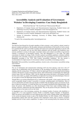 Computer Engineering and Intelligent Systems                                                   www.iiste.org
ISSN 2222-1719 (Paper) ISSN 2222-2863 (Online)
Vol 3, No.4, 2012


    Accessibility Analysis and Evaluation of Government-
   Websites’ in Developing Countries: Case Study Bangladesh
                     Mrinal Kanti Baowaly1* Md. Javed Hossain2 Moniruzzaman Bhuiyan3
    1.   Department of Computer Science and Telecommunication Engineering, Noakhali Science and
         Technology University, Noakhali, Bangladesh. E-mail: baowaly@gmail.com
    2.   Department of Computer Science and Telecommunication Engineering, Noakhali Science and
         Technology University, Noakhali, Bangladesh. E-mail: javed_abc@yahoo.com
    3.   Institute of Information Technology, University of Dhaka, Dhaka, Bangladesh. E-mail:
         mb@du.ac.bd
    * E-mail of the corresponding author: baowaly@gmail.com


Abstract
The Web has been blessed for all people regardless of their economic, social, political, cultural, mental or
physical condition and behavior. But the proper utilization and distribution of the benefits of web is crucial.
It is essential that the web be accessible to people with equal access and equal opportunity to all also with
disabilities. An accessible web can also help elderly population and also people with disabilities more
actively contribute in society. In this paper, researchers analyze and evaluate accessibility of government
websites’ in perspective of developing countries. They take Bangladesh as a case study. This paper
concentrates on mainly two things; firstly, it briefly examines accessibility guidelines, evaluation methods
and analysis tools. Secondly, it analyzes and evaluates the web accessibility of e-Government websites of
Bangladesh according to the ‘W3C Web Content Accessibility Guidelines’. We also present a
recommendation for improvement of e-Government websites’ accessibility in developing countries.
Keywords: Web accessibility, Accessibility guidelines, Assistive tools, e-Government, Accessibility testing
and evaluation
1. Introduction
The use of information and communication technology (ICT) has been playing a vital role in the 21st
century due to globalization and the governments of the developing countries are being encouraged to
adapting with the coming future. ICT helps to shrink the digital gap between the developed and developing
countries. But because of some socioeconomic factors, faster advancement of technologies this digital gap
remains large (Chen and Wellman, 2004). And the digital gap among individuals in developing countries
has been more widen e.g. people with disabilities are deprived of accessing web and technologies. However
we can expect to lessen the digital gap among all people in the same country.
Though Web is an exciting technological tool to communicate with people, it does require innovative and
easily recognizable design to make it accessible to everyone, including people with disabilities. Most of
services and facilities provided in the past decades on behalf of the developing country governments for the
poor or deprived community, it is found that these were not equally distributed all the targeted people. That
means the persons with disabilities are often discriminated of their basic needs including health care,
housing, education, employment and other opportunities. They are the poorest of the poor community. This
situation is more or less same in all over the world.
In Bangladesh (one of the developing countries), the estimated number of persons with disabilities is
around 10% of its total population (Country Profile on Disability People’s Republic of Bangladesh,
2002).The persons with disability are most neglected part of the country. Disable people cannot participate
in the current development stream in spite of the Disabled Welfare Act 2001 (Sultana, 2010). Widespread
discrimination against them and their exclusion from mainstream society lead to extensive economic
hardship and loss of their creative capabilities. In respect of web accessing facility the situation has been

                                                      1
 