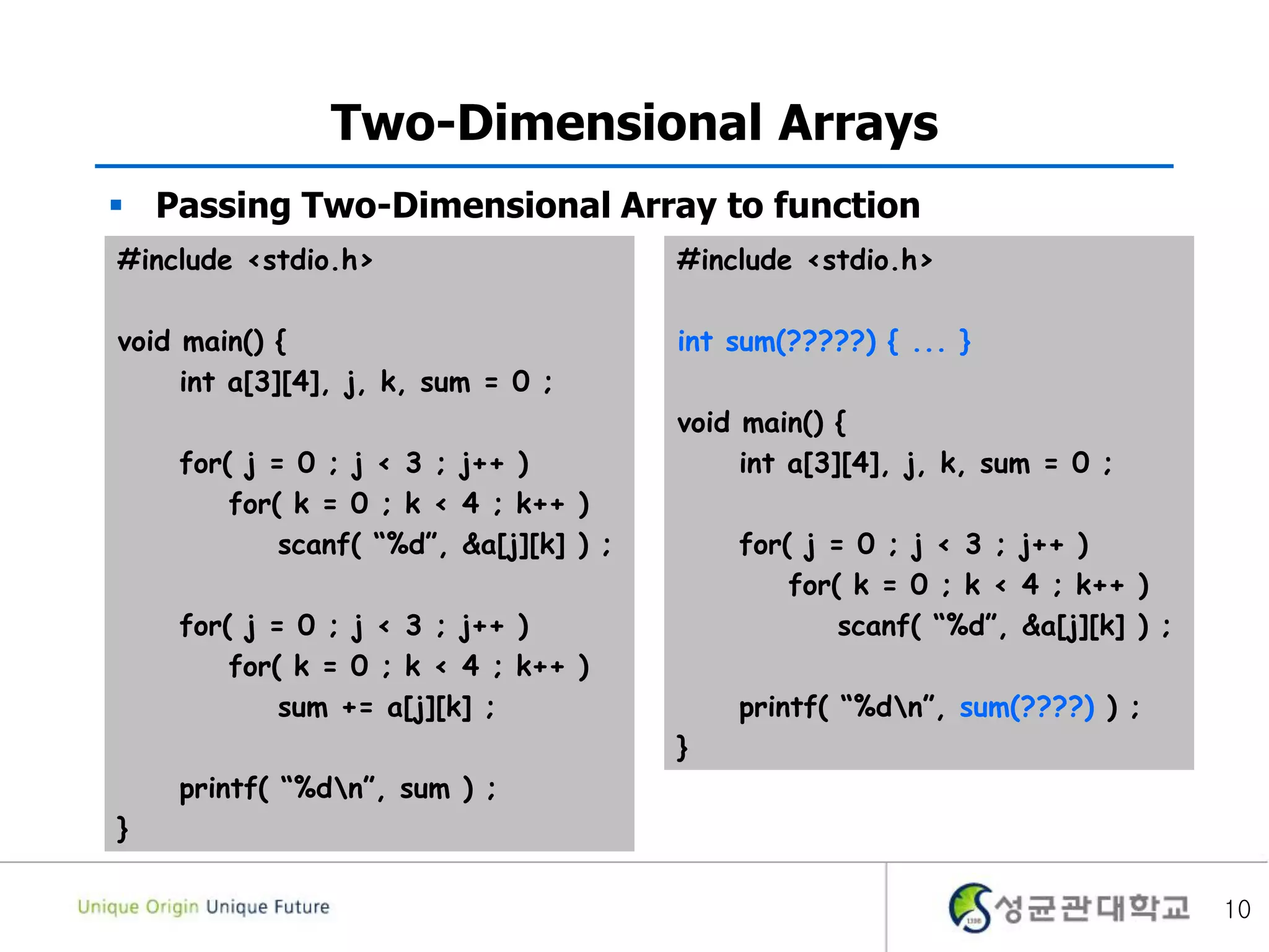 10
Two-Dimensional Arrays
#include <stdio.h>
void main() {
int a[3][4], j, k, sum = 0 ;
for( j = 0 ; j < 3 ; j++ )
for( k = 0 ; k < 4 ; k++ )
scanf( “%d”, &a[j][k] ) ;
for( j = 0 ; j < 3 ; j++ )
for( k = 0 ; k < 4 ; k++ )
sum += a[j][k] ;
printf( “%dn”, sum ) ;
}
 Passing Two-Dimensional Array to function
#include <stdio.h>
int sum(?????) { ... }
void main() {
int a[3][4], j, k, sum = 0 ;
for( j = 0 ; j < 3 ; j++ )
for( k = 0 ; k < 4 ; k++ )
scanf( “%d”, &a[j][k] ) ;
printf( “%dn”, sum(????) ) ;
}
 