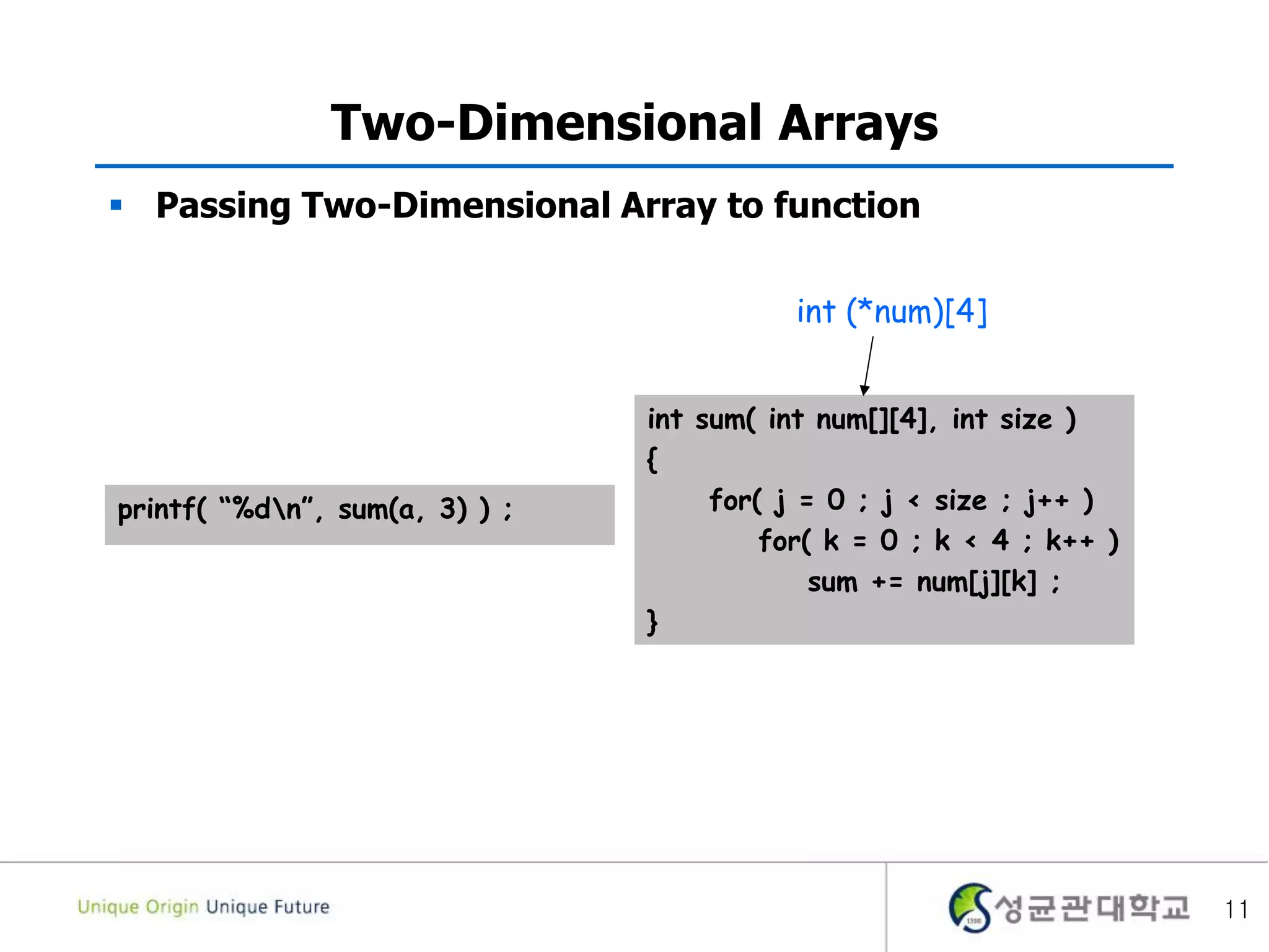 11
Two-Dimensional Arrays
 Passing Two-Dimensional Array to function
int sum( int num[][4], int size )
{
for( j = 0 ; j < size ; j++ )
for( k = 0 ; k < 4 ; k++ )
sum += num[j][k] ;
}
printf( “%dn”, sum(a, 3) ) ;
int (*num)[4]
 