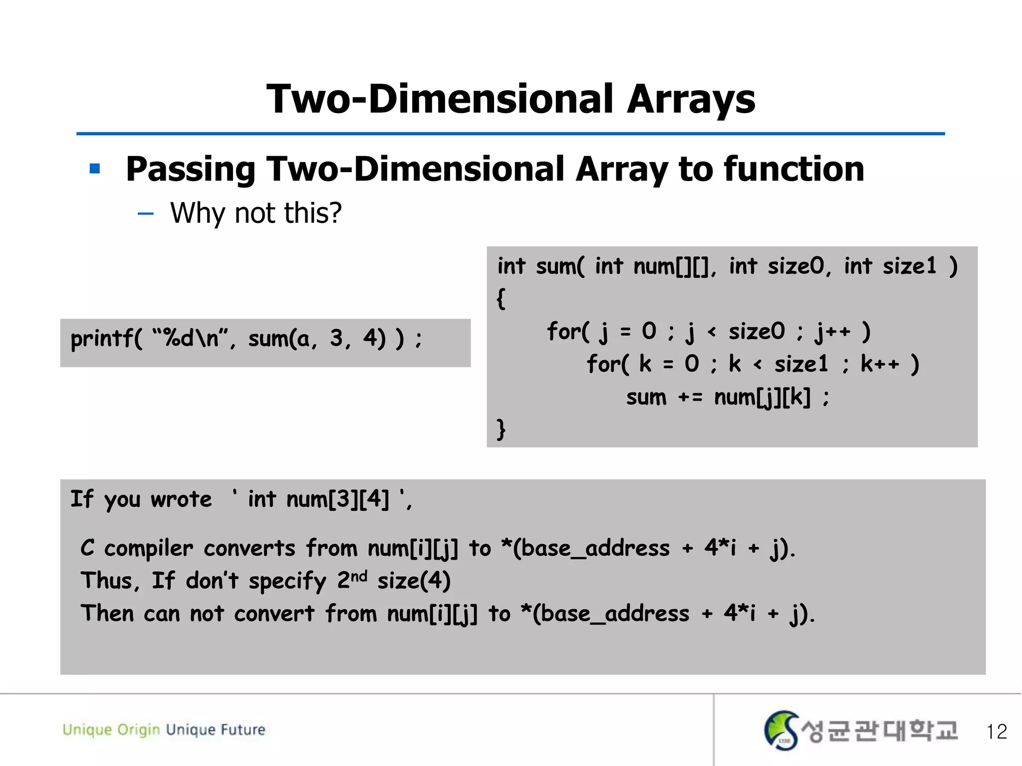  Passing Two-Dimensional Array to function
– Why not this?
Two-Dimensional Arrays
12
int sum( int num[][], int size0, int size1 )
{
for( j = 0 ; j < size0 ; j++ )
for( k = 0 ; k < size1 ; k++ )
sum += num[j][k] ;
}
printf( “%dn”, sum(a, 3, 4) ) ;
If you wrote ‘ int num[3][4] ‘,
C compiler converts from num[i][j] to *(base_address + 4*i + j).
Thus, If don’t specify 2nd size(4)
Then can not convert from num[i][j] to *(base_address + 4*i + j).
 