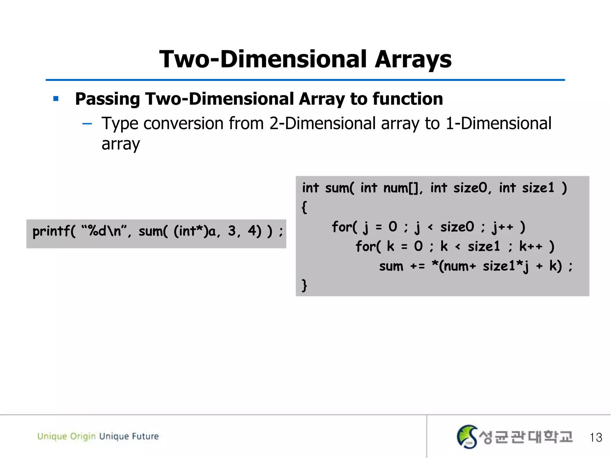 Two-Dimensional Arrays
 Passing Two-Dimensional Array to function
– Type conversion from 2-Dimensional array to 1-Dimensional
array
13
int sum( int num[], int size0, int size1 )
{
for( j = 0 ; j < size0 ; j++ )
for( k = 0 ; k < size1 ; k++ )
sum += *(num+ size1*j + k) ;
}
printf( “%dn”, sum( (int*)a, 3, 4) ) ;
 
