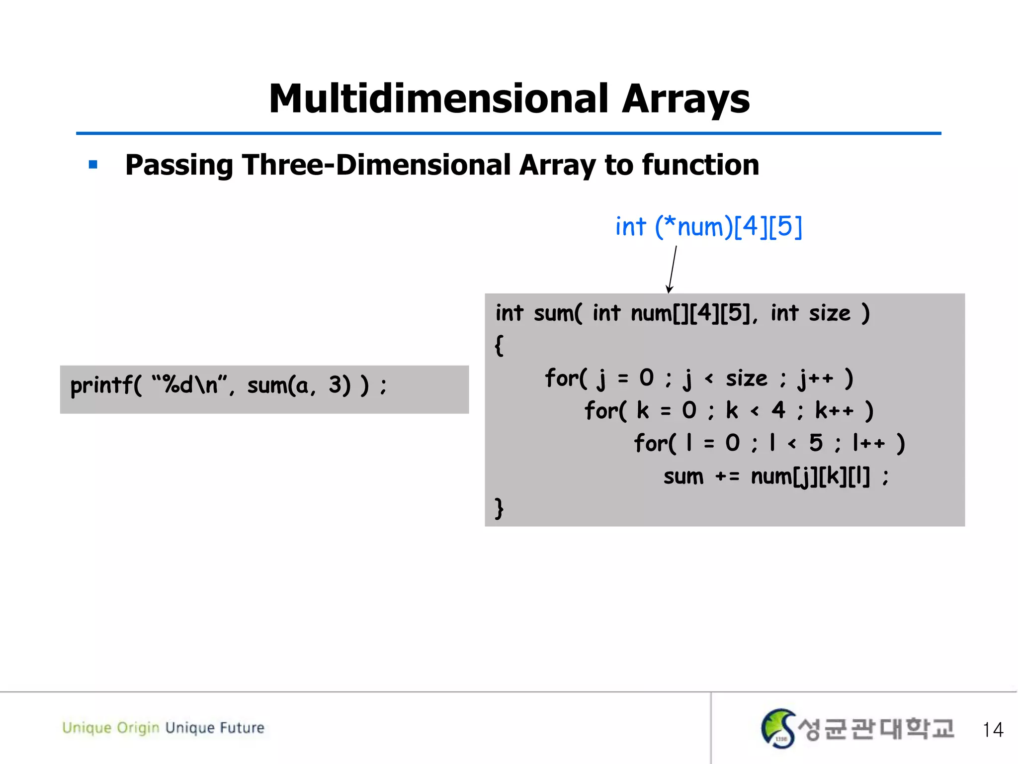 14
Multidimensional Arrays
 Passing Three-Dimensional Array to function
int sum( int num[][4][5], int size )
{
for( j = 0 ; j < size ; j++ )
for( k = 0 ; k < 4 ; k++ )
for( l = 0 ; l < 5 ; l++ )
sum += num[j][k][l] ;
}
printf( “%dn”, sum(a, 3) ) ;
int (*num)[4][5]
 