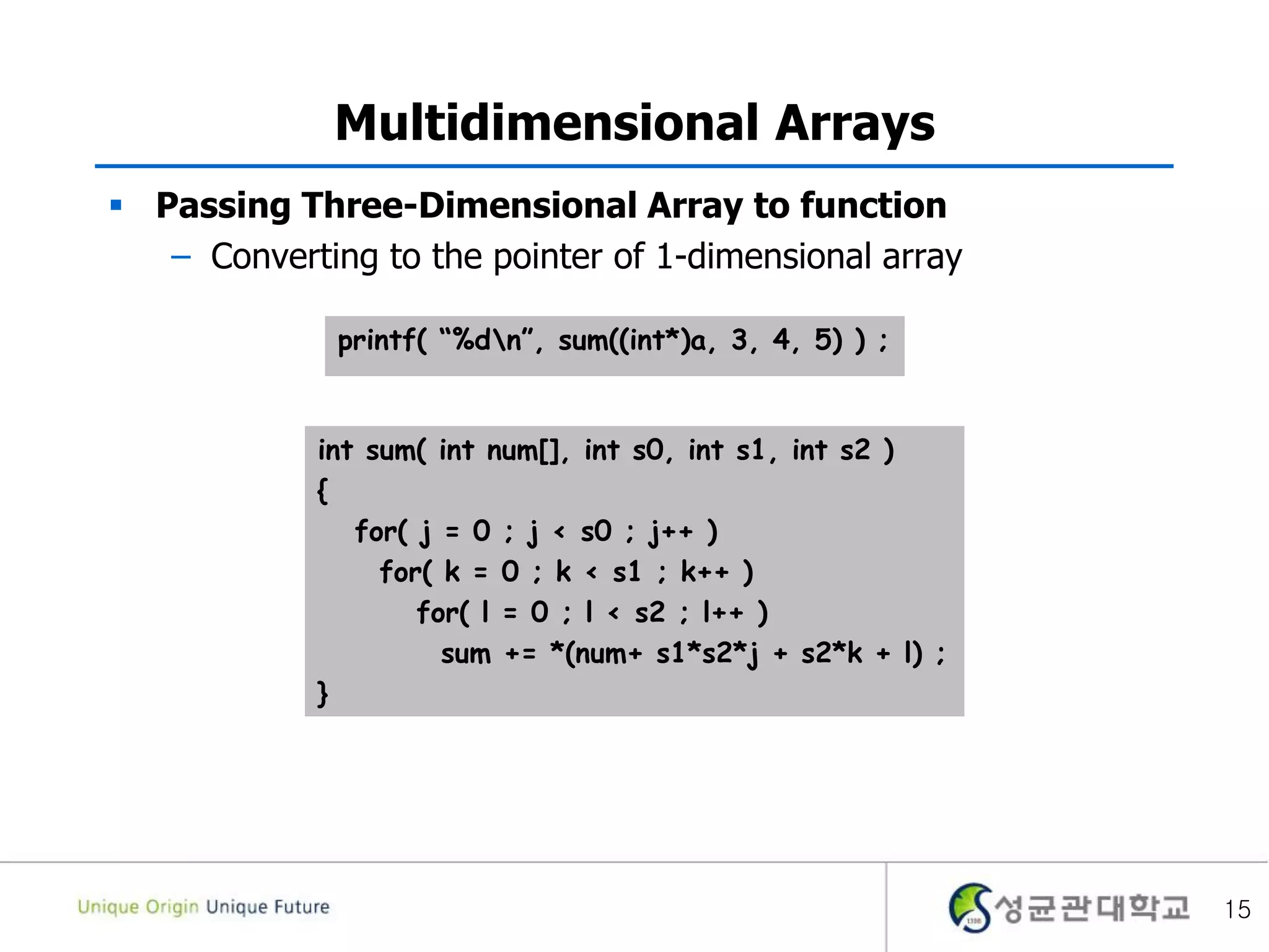 Multidimensional Arrays
 Passing Three-Dimensional Array to function
– Converting to the pointer of 1-dimensional array
15
int sum( int num[], int s0, int s1, int s2 )
{
for( j = 0 ; j < s0 ; j++ )
for( k = 0 ; k < s1 ; k++ )
for( l = 0 ; l < s2 ; l++ )
sum += *(num+ s1*s2*j + s2*k + l) ;
}
printf( “%dn”, sum((int*)a, 3, 4, 5) ) ;
 