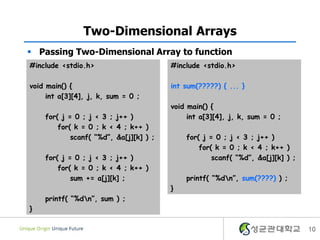 10
Two-Dimensional Arrays
#include <stdio.h>
void main() {
int a[3][4], j, k, sum = 0 ;
for( j = 0 ; j < 3 ; j++ )
for( k = 0 ; k < 4 ; k++ )
scanf( “%d”, &a[j][k] ) ;
for( j = 0 ; j < 3 ; j++ )
for( k = 0 ; k < 4 ; k++ )
sum += a[j][k] ;
printf( “%dn”, sum ) ;
}
 Passing Two-Dimensional Array to function
#include <stdio.h>
int sum(?????) { ... }
void main() {
int a[3][4], j, k, sum = 0 ;
for( j = 0 ; j < 3 ; j++ )
for( k = 0 ; k < 4 ; k++ )
scanf( “%d”, &a[j][k] ) ;
printf( “%dn”, sum(????) ) ;
}
 