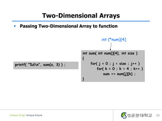 11
Two-Dimensional Arrays
 Passing Two-Dimensional Array to function
int sum( int num[][4], int size )
{
for( j = 0 ; j < size ; j++ )
for( k = 0 ; k < 4 ; k++ )
sum += num[j][k] ;
}
printf( “%dn”, sum(a, 3) ) ;
int (*num)[4]
 