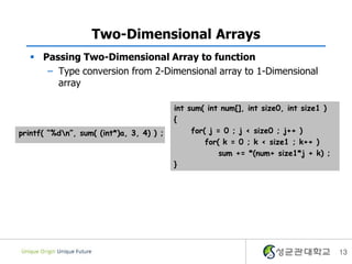 Two-Dimensional Arrays
 Passing Two-Dimensional Array to function
– Type conversion from 2-Dimensional array to 1-Dimensional
array
13
int sum( int num[], int size0, int size1 )
{
for( j = 0 ; j < size0 ; j++ )
for( k = 0 ; k < size1 ; k++ )
sum += *(num+ size1*j + k) ;
}
printf( “%dn”, sum( (int*)a, 3, 4) ) ;
 