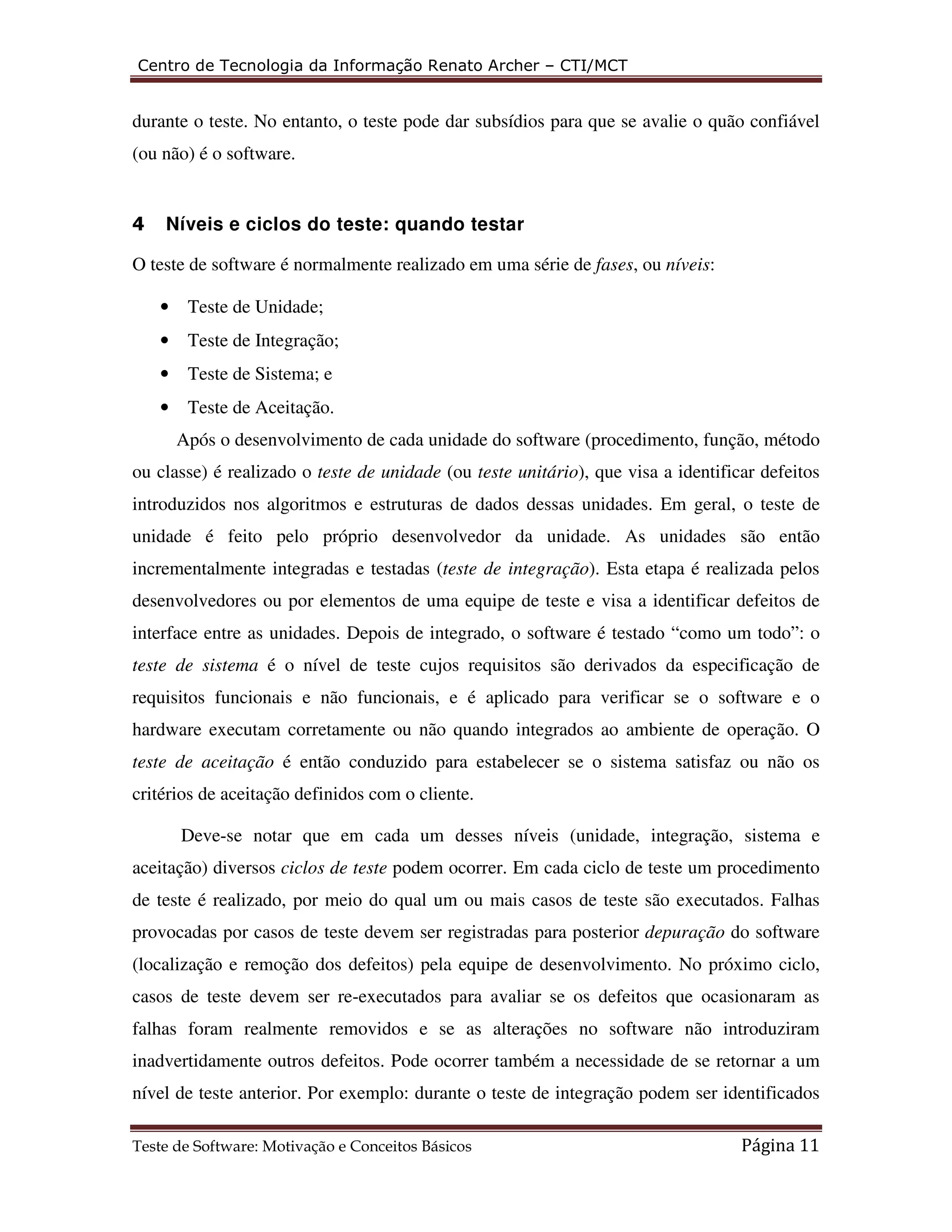 Centro de Tecnologia da Informação Renato Archer – CTI/MCT 
durante o teste. No entanto, o teste pode dar subsídios para que se avalie o quão confiável 
(ou não) é o software. 
4 Níveis e ciclos do teste: quando testar 
O teste de software é normalmente realizado em uma série de fases, ou níveis: 
• Teste de Unidade; 
• Teste de Integração; 
• Teste de Sistema; e 
• Teste de Aceitação. 
Após o desenvolvimento de cada unidade do software (procedimento, função, método 
ou classe) é realizado o teste de unidade (ou teste unitário), que visa a identificar defeitos 
introduzidos nos algoritmos e estruturas de dados dessas unidades. Em geral, o teste de 
unidade é feito pelo próprio desenvolvedor da unidade. As unidades são então 
incrementalmente integradas e testadas (teste de integração). Esta etapa é realizada pelos 
desenvolvedores ou por elementos de uma equipe de teste e visa a identificar defeitos de 
interface entre as unidades. Depois de integrado, o software é testado “como um todo”: o 
teste de sistema é o nível de teste cujos requisitos são derivados da especificação de 
requisitos funcionais e não funcionais, e é aplicado para verificar se o software e o 
hardware executam corretamente ou não quando integrados ao ambiente de operação. O 
teste de aceitação é então conduzido para estabelecer se o sistema satisfaz ou não os 
critérios de aceitação definidos com o cliente. 
Deve-se notar que em cada um desses níveis (unidade, integração, sistema e 
aceitação) diversos ciclos de teste podem ocorrer. Em cada ciclo de teste um procedimento 
de teste é realizado, por meio do qual um ou mais casos de teste são executados. Falhas 
provocadas por casos de teste devem ser registradas para posterior depuração do software 
(localização e remoção dos defeitos) pela equipe de desenvolvimento. No próximo ciclo, 
casos de teste devem ser re-executados para avaliar se os defeitos que ocasionaram as 
falhas foram realmente removidos e se as alterações no software não introduziram 
inadvertidamente outros defeitos. Pode ocorrer também a necessidade de se retornar a um 
nível de teste anterior. Por exemplo: durante o teste de integração podem ser identificados 
Teste de Software: Motivação e Conceitos Básicos Página 11 
 