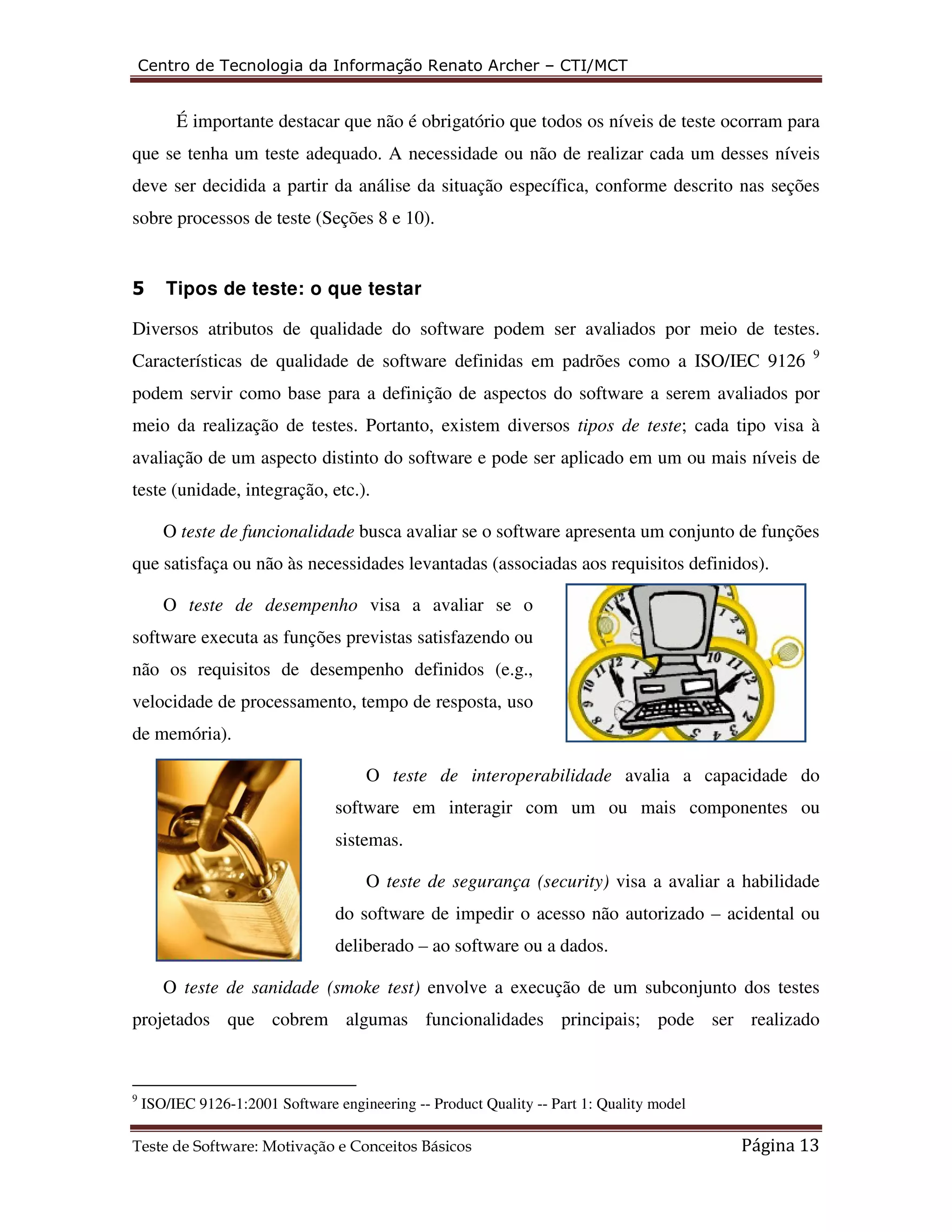 Centro de Tecnologia da Informação Renato Archer – CTI/MCT 
É importante destacar que não é obrigatório que todos os níveis de teste ocorram para 
que se tenha um teste adequado. A necessidade ou não de realizar cada um desses níveis 
deve ser decidida a partir da análise da situação específica, conforme descrito nas seções 
sobre processos de teste (Seções 8 e 10). 
5 Tipos de teste: o que testar 
Diversos atributos de qualidade do software podem ser avaliados por meio de testes. 
Características de qualidade de software definidas em padrões como a ISO/IEC 9126 9 
podem servir como base para a definição de aspectos do software a serem avaliados por 
meio da realização de testes. Portanto, existem diversos tipos de teste; cada tipo visa à 
avaliação de um aspecto distinto do software e pode ser aplicado em um ou mais níveis de 
teste (unidade, integração, etc.). 
O teste de funcionalidade busca avaliar se o software apresenta um conjunto de funções 
que satisfaça ou não às necessidades levantadas (associadas aos requisitos definidos). 
O teste de desempenho visa a avaliar se o 
software executa as funções previstas satisfazendo ou 
não os requisitos de desempenho definidos (e.g., 
velocidade de processamento, tempo de resposta, uso 
de memória). 
O teste de interoperabilidade avalia a capacidade do 
software em interagir com um ou mais componentes ou 
sistemas. 
O teste de segurança (security) visa a avaliar a habilidade 
do software de impedir o acesso não autorizado – acidental ou 
deliberado – ao software ou a dados. 
O teste de sanidade (smoke test) envolve a execução de um subconjunto dos testes 
projetados que cobrem algumas funcionalidades principais; pode ser realizado 
9 ISO/IEC 9126-1:2001 Software engineering -- Product Quality -- Part 1: Quality model 
Teste de Software: Motivação e Conceitos Básicos Página 13 
 