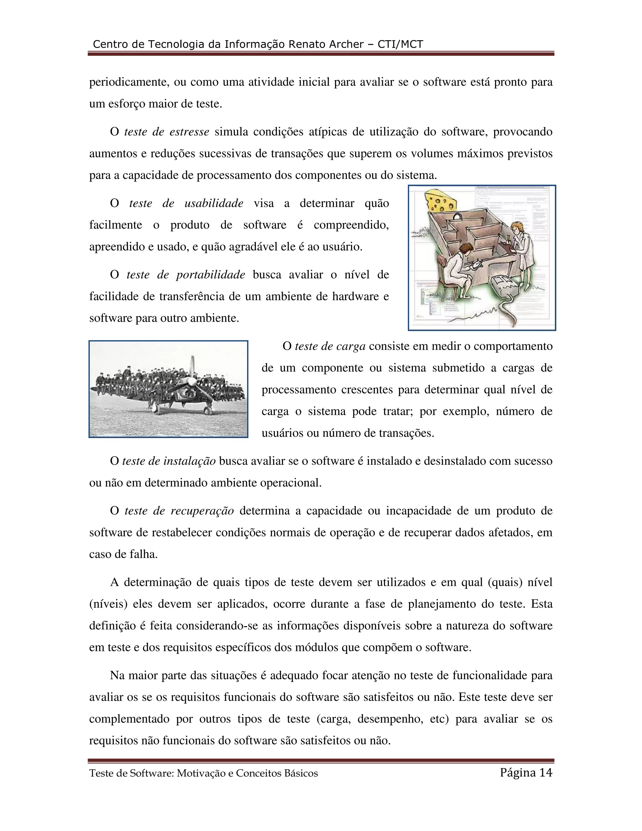 Centro de Tecnologia da Informação Renato Archer – CTI/MCT 
periodicamente, ou como uma atividade inicial para avaliar se o software está pronto para 
um esforço maior de teste. 
O teste de estresse simula condições atípicas de utilização do software, provocando 
aumentos e reduções sucessivas de transações que superem os volumes máximos previstos 
para a capacidade de processamento dos componentes ou do sistema. 
O teste de usabilidade visa a determinar quão 
facilmente o produto de software é compreendido, 
apreendido e usado, e quão agradável ele é ao usuário. 
O teste de portabilidade busca avaliar o nível de 
facilidade de transferência de um ambiente de hardware e 
software para outro ambiente. 
O teste de carga consiste em medir o comportamento 
de um componente ou sistema submetido a cargas de 
processamento crescentes para determinar qual nível de 
carga o sistema pode tratar; por exemplo, número de 
usuários ou número de transações. 
O teste de instalação busca avaliar se o software é instalado e desinstalado com sucesso 
ou não em determinado ambiente operacional. 
O teste de recuperação determina a capacidade ou incapacidade de um produto de 
software de restabelecer condições normais de operação e de recuperar dados afetados, em 
caso de falha. 
A determinação de quais tipos de teste devem ser utilizados e em qual (quais) nível 
(níveis) eles devem ser aplicados, ocorre durante a fase de planejamento do teste. Esta 
definição é feita considerando-se as informações disponíveis sobre a natureza do software 
em teste e dos requisitos específicos dos módulos que compõem o software. 
Na maior parte das situações é adequado focar atenção no teste de funcionalidade para 
avaliar os se os requisitos funcionais do software são satisfeitos ou não. Este teste deve ser 
complementado por outros tipos de teste (carga, desempenho, etc) para avaliar se os 
requisitos não funcionais do software são satisfeitos ou não. 
Teste de Software: Motivação e Conceitos Básicos Página 14 
 