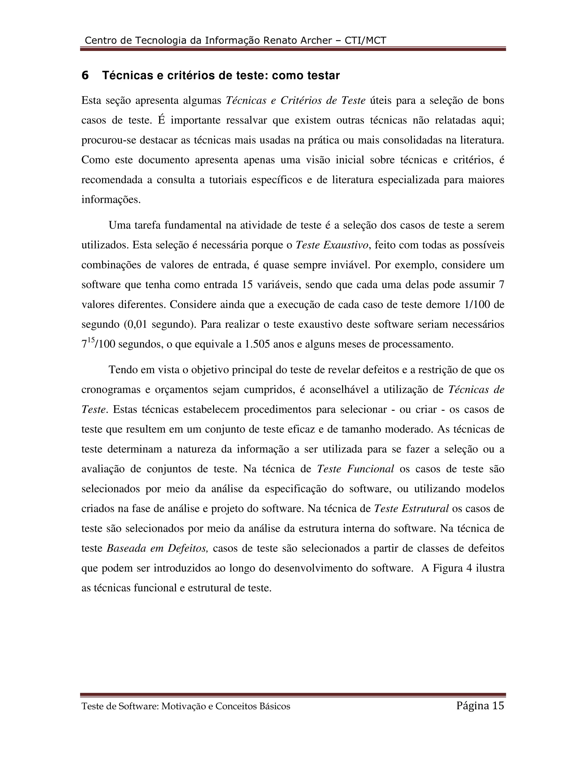 Centro de Tecnologia da Informação Renato Archer – CTI/MCT 
6 Técnicas e critérios de teste: como testar 
Esta seção apresenta algumas Técnicas e Critérios de Teste úteis para a seleção de bons 
casos de teste. É importante ressalvar que existem outras técnicas não relatadas aqui; 
procurou-se destacar as técnicas mais usadas na prática ou mais consolidadas na literatura. 
Como este documento apresenta apenas uma visão inicial sobre técnicas e critérios, é 
recomendada a consulta a tutoriais específicos e de literatura especializada para maiores 
informações. 
Uma tarefa fundamental na atividade de teste é a seleção dos casos de teste a serem 
utilizados. Esta seleção é necessária porque o Teste Exaustivo, feito com todas as possíveis 
combinações de valores de entrada, é quase sempre inviável. Por exemplo, considere um 
software que tenha como entrada 15 variáveis, sendo que cada uma delas pode assumir 7 
valores diferentes. Considere ainda que a execução de cada caso de teste demore 1/100 de 
segundo (0,01 segundo). Para realizar o teste exaustivo deste software seriam necessários 
715/100 segundos, o que equivale a 1.505 anos e alguns meses de processamento. 
Tendo em vista o objetivo principal do teste de revelar defeitos e a restrição de que os 
cronogramas e orçamentos sejam cumpridos, é aconselhável a utilização de Técnicas de 
Teste. Estas técnicas estabelecem procedimentos para selecionar - ou criar - os casos de 
teste que resultem em um conjunto de teste eficaz e de tamanho moderado. As técnicas de 
teste determinam a natureza da informação a ser utilizada para se fazer a seleção ou a 
avaliação de conjuntos de teste. Na técnica de Teste Funcional os casos de teste são 
selecionados por meio da análise da especificação do software, ou utilizando modelos 
criados na fase de análise e projeto do software. Na técnica de Teste Estrutural os casos de 
teste são selecionados por meio da análise da estrutura interna do software. Na técnica de 
teste Baseada em Defeitos, casos de teste são selecionados a partir de classes de defeitos 
que podem ser introduzidos ao longo do desenvolvimento do software. A Figura 4 ilustra 
as técnicas funcional e estrutural de teste. 
Teste de Software: Motivação e Conceitos Básicos Página 15 
 