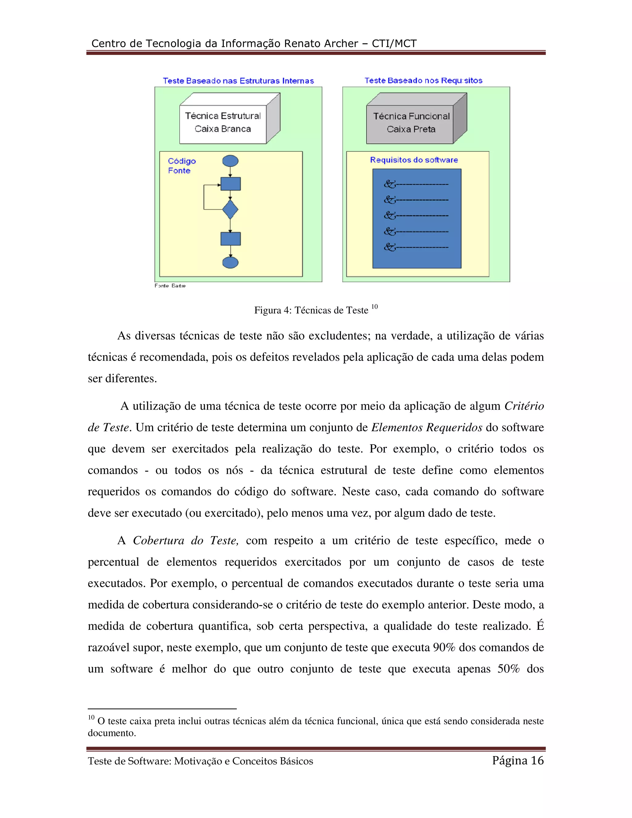 Centro de Tecnologia da Informação Renato Archer 
As diversas técnicas de teste não são excludentes; 
técnicas é recomendada, pois os defeitos revelados pela aplicação de 
ser diferentes. 
A utilização de uma técnica de teste ocorre por meio da aplicação 
de Teste. Um critério de teste determina um conjunto de 
que devem ser exercitados pela realização do teste. 
comandos - ou todos os nós 
requeridos os comandos do código do software 
deve ser executado (ou exercitado), pelo menos uma vez, por algum dado de teste. 
A Cobertura do Teste, 
Critério 
equeridos do software 
todos os 
. software 
o 
percentual de elementos requeridos exercitados por um conjunto de casos 
executados. Por exemplo, o percentual de comandos executados durante o teste seria uma 
medida de cobertura considerando 
medida de cobertura quantifica, sob certa perspectiva, a qualidade do teste realizado. 
razoável supor, neste exemplo, que um conjunto de teste que executa 90% dos comandos de 
um software é melhor do que outro conjunto de teste 
de teste 
É 
10 O teste caixa preta inclui outras técnicas além da técnica funcional, única que está sendo considerada neste 
documento. 
Teste de Software: Motivação e Conceitos Básicos 
– CTI/MCT 
ftware: Figura 4: Técnicas de Teste 10 
as na verdade, a utilização de várias 
ada, cada uma delas podem 
de algum 
Elementos Requeridos 
Por exemplo, o critério 
- da técnica estrutural de teste define como elementos 
o software. Neste caso, cada comando do so 
este, com respeito a um critério de teste específico, mede 
. considerando-se o critério de teste do exemplo anterior. Deste modo, a 
que executa apenas 50% dos 
Página 16 
 
