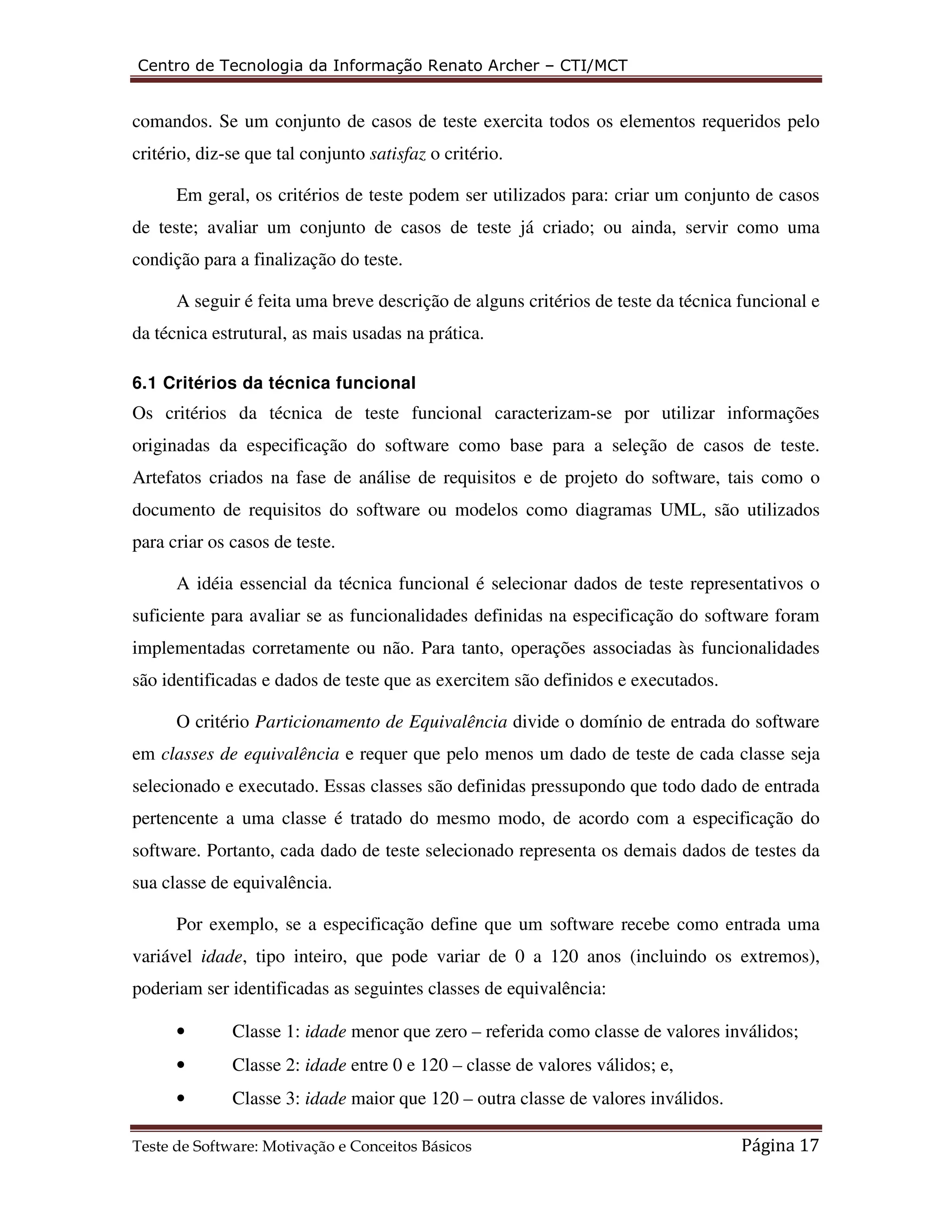 Centro de Tecnologia da Informação Renato Archer – CTI/MCT 
comandos. Se um conjunto de casos de teste exercita todos os elementos requeridos pelo 
critério, diz-se que tal conjunto satisfaz o critério. 
Em geral, os critérios de teste podem ser utilizados para: criar um conjunto de casos 
de teste; avaliar um conjunto de casos de teste já criado; ou ainda, servir como uma 
condição para a finalização do teste. 
A seguir é feita uma breve descrição de alguns critérios de teste da técnica funcional e 
da técnica estrutural, as mais usadas na prática. 
6.1 Critérios da técnica funcional 
Os critérios da técnica de teste funcional caracterizam-se por utilizar informações 
originadas da especificação do software como base para a seleção de casos de teste. 
Artefatos criados na fase de análise de requisitos e de projeto do software, tais como o 
documento de requisitos do software ou modelos como diagramas UML, são utilizados 
para criar os casos de teste. 
A idéia essencial da técnica funcional é selecionar dados de teste representativos o 
suficiente para avaliar se as funcionalidades definidas na especificação do software foram 
implementadas corretamente ou não. Para tanto, operações associadas às funcionalidades 
são identificadas e dados de teste que as exercitem são definidos e executados. 
O critério Particionamento de Equivalência divide o domínio de entrada do software 
em classes de equivalência e requer que pelo menos um dado de teste de cada classe seja 
selecionado e executado. Essas classes são definidas pressupondo que todo dado de entrada 
pertencente a uma classe é tratado do mesmo modo, de acordo com a especificação do 
software. Portanto, cada dado de teste selecionado representa os demais dados de testes da 
sua classe de equivalência. 
Por exemplo, se a especificação define que um software recebe como entrada uma 
variável idade, tipo inteiro, que pode variar de 0 a 120 anos (incluindo os extremos), 
poderiam ser identificadas as seguintes classes de equivalência: 
• Classe 1: idade menor que zero – referida como classe de valores inválidos; 
• Classe 2: idade entre 0 e 120 – classe de valores válidos; e, 
• Classe 3: idade maior que 120 – outra classe de valores inválidos. 
Teste de Software: Motivação e Conceitos Básicos Página 17 
 