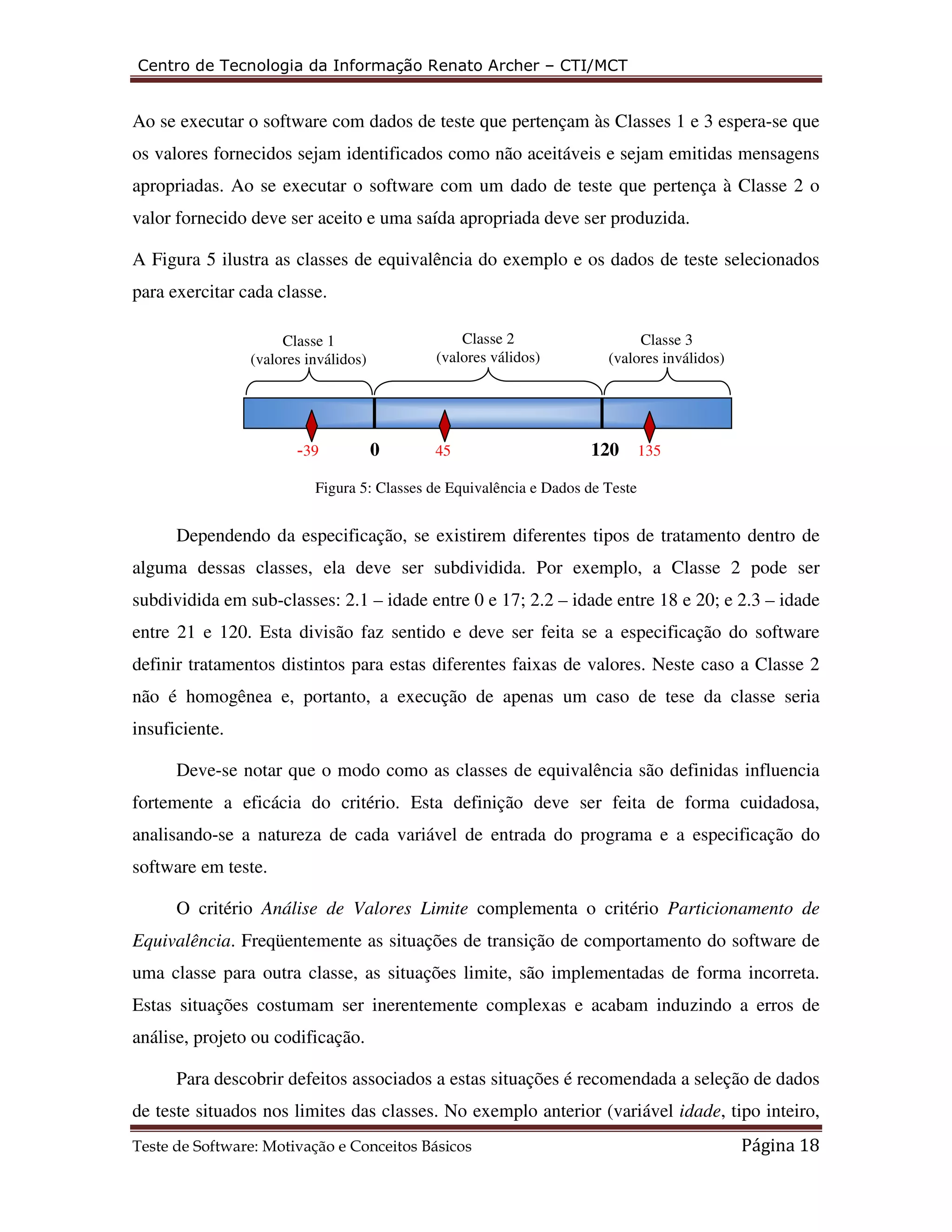 Centro de Tecnologia da Informação Renato Archer – CTI/MCT 
Ao se executar o software com dados de teste que pertençam às Classes 1 e 3 espera-se que 
os valores fornecidos sejam identificados como não aceitáveis e sejam emitidas mensagens 
apropriadas. Ao se executar o software com um dado de teste que pertença à Classe 2 o 
valor fornecido deve ser aceito e uma saída apropriada deve ser produzida. 
A Figura 5 ilustra as classes de equivalência do exemplo e os dados de teste selecionados 
para exercitar cada classe. 
Classe 2 
(valores válidos) 
(valores inválidos) 
Classe 1 
(valores inválidos) 
-39 0 45 120 135 
Figura 5: Classes de Equivalência e Dados de Teste 
Classe 3 
Dependendo da especificação, se existirem diferentes tipos de tratamento dentro de 
alguma dessas classes, ela deve ser subdividida. Por exemplo, a Classe 2 pode ser 
subdividida em sub-classes: 2.1 – idade entre 0 e 17; 2.2 – idade entre 18 e 20; e 2.3 – idade 
entre 21 e 120. Esta divisão faz sentido e deve ser feita se a especificação do software 
definir tratamentos distintos para estas diferentes faixas de valores. Neste caso a Classe 2 
não é homogênea e, portanto, a execução de apenas um caso de tese da classe seria 
insuficiente. 
Deve-se notar que o modo como as classes de equivalência são definidas influencia 
fortemente a eficácia do critério. Esta definição deve ser feita de forma cuidadosa, 
analisando-se a natureza de cada variável de entrada do programa e a especificação do 
software em teste. 
O critério Análise de Valores Limite complementa o critério Particionamento de 
Equivalência. Freqüentemente as situações de transição de comportamento do software de 
uma classe para outra classe, as situações limite, são implementadas de forma incorreta. 
Estas situações costumam ser inerentemente complexas e acabam induzindo a erros de 
análise, projeto ou codificação. 
Para descobrir defeitos associados a estas situações é recomendada a seleção de dados 
de teste situados nos limites das classes. No exemplo anterior (variável idade, tipo inteiro, 
Teste de Software: Motivação e Conceitos Básicos Página 18 
 