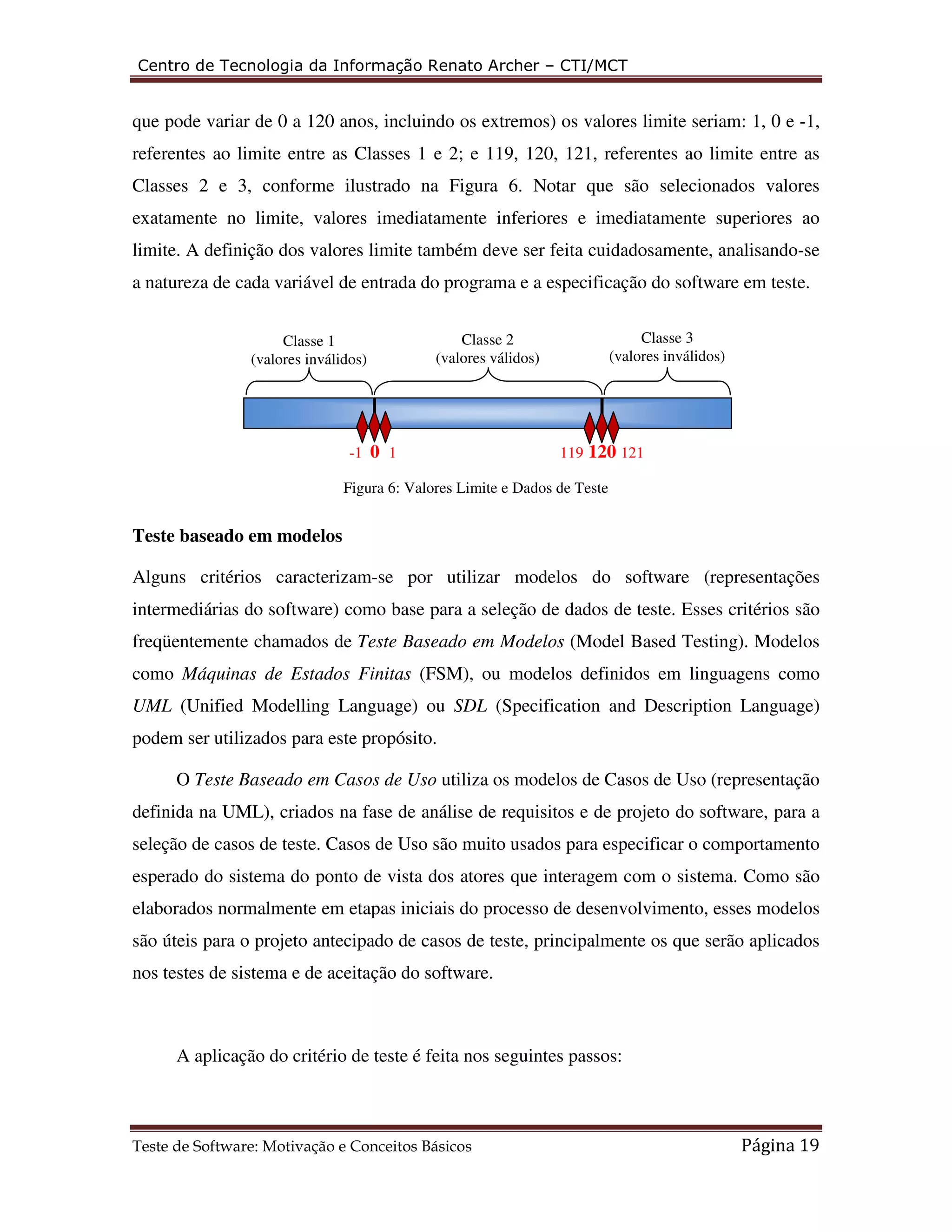 Centro de Tecnologia da Informação Renato Archer – CTI/MCT 
que pode variar de 0 a 120 anos, incluindo os extremos) os valores limite seriam: 1, 0 e -1, 
referentes ao limite entre as Classes 1 e 2; e 119, 120, 121, referentes ao limite entre as 
Classes 2 e 3, conforme ilustrado na Figura 6. Notar que são selecionados valores 
exatamente no limite, valores imediatamente inferiores e imediatamente superiores ao 
limite. A definição dos valores limite também deve ser feita cuidadosamente, analisando-se 
a natureza de cada variável de entrada do programa e a especificação do software em teste. 
Classe 2 
(valores válidos) 
(valores inválidos) 
-1 0 1 119 120 121 
Figura 6: Valores Limite e Dados de Teste 
Classe 3 
(valores inválidos) 
Classe 1 
Teste baseado em modelos 
Alguns critérios caracterizam-se por utilizar modelos do software (representações 
intermediárias do software) como base para a seleção de dados de teste. Esses critérios são 
freqüentemente chamados de Teste Baseado em Modelos (Model Based Testing). Modelos 
como Máquinas de Estados Finitas (FSM), ou modelos definidos em linguagens como 
UML (Unified Modelling Language) ou SDL (Specification and Description Language) 
podem ser utilizados para este propósito. 
O Teste Baseado em Casos de Uso utiliza os modelos de Casos de Uso (representação 
definida na UML), criados na fase de análise de requisitos e de projeto do software, para a 
seleção de casos de teste. Casos de Uso são muito usados para especificar o comportamento 
esperado do sistema do ponto de vista dos atores que interagem com o sistema. Como são 
elaborados normalmente em etapas iniciais do processo de desenvolvimento, esses modelos 
são úteis para o projeto antecipado de casos de teste, principalmente os que serão aplicados 
nos testes de sistema e de aceitação do software. 
A aplicação do critério de teste é feita nos seguintes passos: 
Teste de Software: Motivação e Conceitos Básicos Página 19 
 