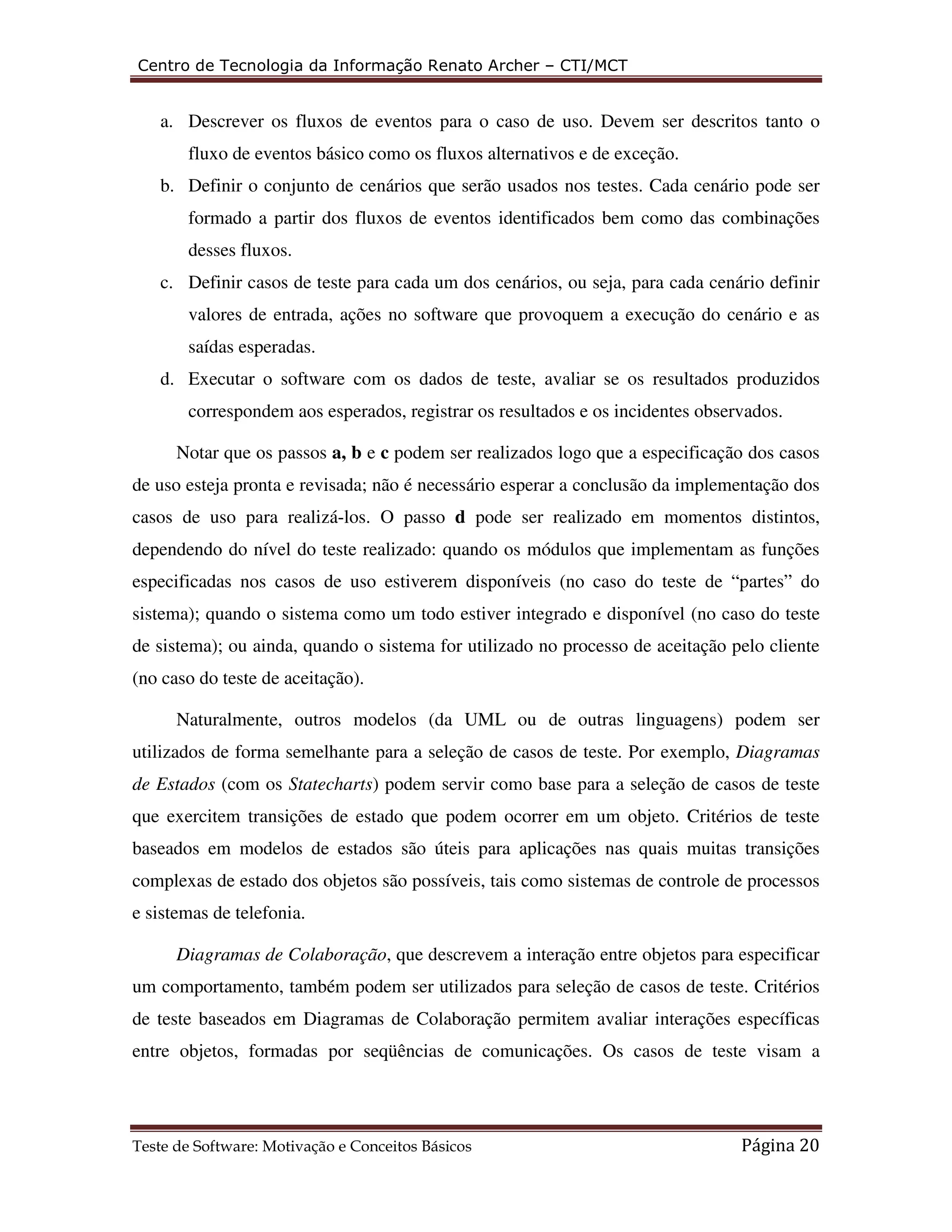 Centro de Tecnologia da Informação Renato Archer – CTI/MCT 
a. Descrever os fluxos de eventos para o caso de uso. Devem ser descritos tanto o 
fluxo de eventos básico como os fluxos alternativos e de exceção. 
b. Definir o conjunto de cenários que serão usados nos testes. Cada cenário pode ser 
formado a partir dos fluxos de eventos identificados bem como das combinações 
desses fluxos. 
c. Definir casos de teste para cada um dos cenários, ou seja, para cada cenário definir 
valores de entrada, ações no software que provoquem a execução do cenário e as 
saídas esperadas. 
d. Executar o software com os dados de teste, avaliar se os resultados produzidos 
correspondem aos esperados, registrar os resultados e os incidentes observados. 
Notar que os passos a, b e c podem ser realizados logo que a especificação dos casos 
de uso esteja pronta e revisada; não é necessário esperar a conclusão da implementação dos 
casos de uso para realizá-los. O passo d pode ser realizado em momentos distintos, 
dependendo do nível do teste realizado: quando os módulos que implementam as funções 
especificadas nos casos de uso estiverem disponíveis (no caso do teste de “partes” do 
sistema); quando o sistema como um todo estiver integrado e disponível (no caso do teste 
de sistema); ou ainda, quando o sistema for utilizado no processo de aceitação pelo cliente 
(no caso do teste de aceitação). 
Naturalmente, outros modelos (da UML ou de outras linguagens) podem ser 
utilizados de forma semelhante para a seleção de casos de teste. Por exemplo, Diagramas 
de Estados (com os Statecharts) podem servir como base para a seleção de casos de teste 
que exercitem transições de estado que podem ocorrer em um objeto. Critérios de teste 
baseados em modelos de estados são úteis para aplicações nas quais muitas transições 
complexas de estado dos objetos são possíveis, tais como sistemas de controle de processos 
e sistemas de telefonia. 
Diagramas de Colaboração, que descrevem a interação entre objetos para especificar 
um comportamento, também podem ser utilizados para seleção de casos de teste. Critérios 
de teste baseados em Diagramas de Colaboração permitem avaliar interações específicas 
entre objetos, formadas por seqüências de comunicações. Os casos de teste visam a 
Teste de Software: Motivação e Conceitos Básicos Página 20 
 