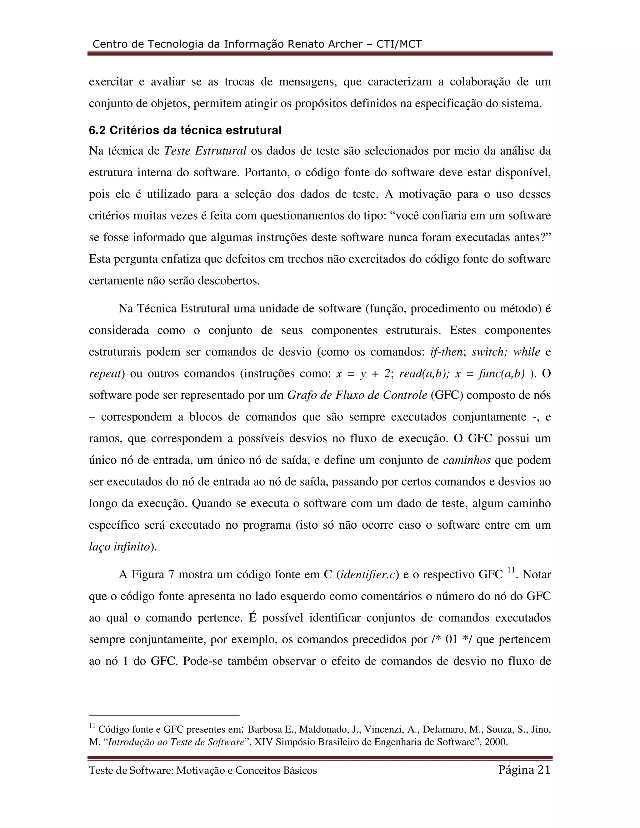 Centro de Tecnologia da Informação Renato Archer – CTI/MCT 
exercitar e avaliar se as trocas de mensagens, que caracterizam a colaboração de um 
conjunto de objetos, permitem atingir os propósitos definidos na especificação do sistema. 
6.2 Critérios da técnica estrutural 
Na técnica de Teste Estrutural os dados de teste são selecionados por meio da análise da 
estrutura interna do software. Portanto, o código fonte do software deve estar disponível, 
pois ele é utilizado para a seleção dos dados de teste. A motivação para o uso desses 
critérios muitas vezes é feita com questionamentos do tipo: “você confiaria em um software 
se fosse informado que algumas instruções deste software nunca foram executadas antes?” 
Esta pergunta enfatiza que defeitos em trechos não exercitados do código fonte do software 
certamente não serão descobertos. 
Na Técnica Estrutural uma unidade de software (função, procedimento ou método) é 
considerada como o conjunto de seus componentes estruturais. Estes componentes 
estruturais podem ser comandos de desvio (como os comandos: if-then; switch; while e 
repeat) ou outros comandos (instruções como: x = y + 2; read(a,b); x = func(a,b) ). O 
software pode ser representado por um Grafo de Fluxo de Controle (GFC) composto de nós 
– correspondem a blocos de comandos que são sempre executados conjuntamente -, e 
ramos, que correspondem a possíveis desvios no fluxo de execução. O GFC possui um 
único nó de entrada, um único nó de saída, e define um conjunto de caminhos que podem 
ser executados do nó de entrada ao nó de saída, passando por certos comandos e desvios ao 
longo da execução. Quando se executa o software com um dado de teste, algum caminho 
específico será executado no programa (isto só não ocorre caso o software entre em um 
laço infinito). 
A Figura 7 mostra um código fonte em C (identifier.c) e o respectivo GFC 11. Notar 
que o código fonte apresenta no lado esquerdo como comentários o número do nó do GFC 
ao qual o comando pertence. É possível identificar conjuntos de comandos executados 
sempre conjuntamente, por exemplo, os comandos precedidos por /* 01 */ que pertencem 
ao nó 1 do GFC. Pode-se também observar o efeito de comandos de desvio no fluxo de 
11 Código fonte e GFC presentes em: Barbosa E., Maldonado, J., Vincenzi, A., Delamaro, M., Souza, S., Jino, 
M. “Introdução ao Teste de Software”, XIV Simpósio Brasileiro de Engenharia de Software”, 2000. 
Teste de Software: Motivação e Conceitos Básicos Página 21 
 