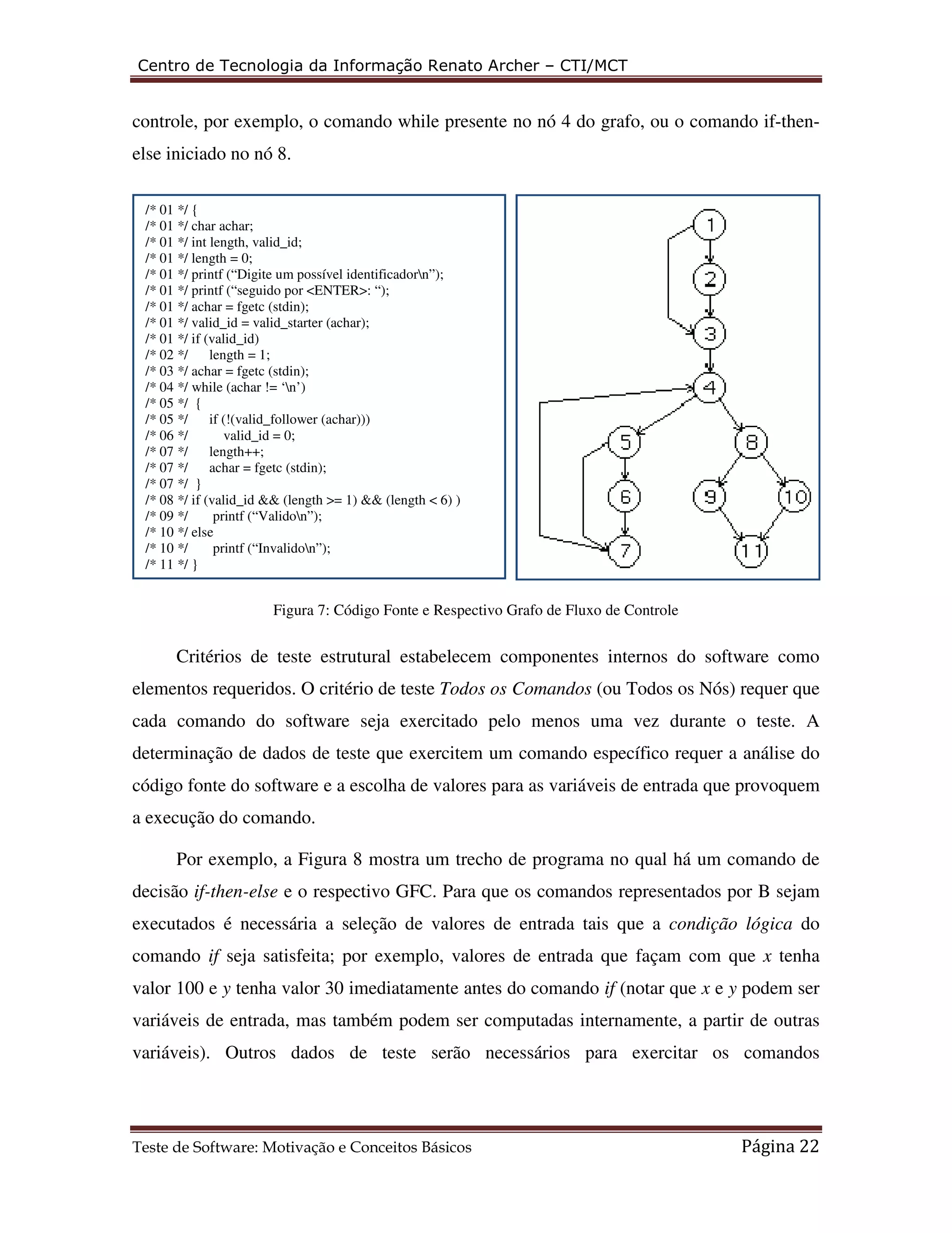 Centro de Tecnologia da Informação Renato Archer – CTI/MCT 
controle, por exemplo, o comando while presente no nó 4 do grafo, ou o comando if-then-else 
iniciado no nó 8. 
/* 01 */ { 
/* 01 */ char achar; 
/* 01 */ int length, valid_id; 
/* 01 */ length = 0; 
/* 01 */ printf (“Digite um possível identificadorn”); 
/* 01 */ printf (“seguido por <ENTER>: “); 
/* 01 */ achar = fgetc (stdin); 
/* 01 */ valid_id = valid_starter (achar); 
/* 01 */ if (valid_id) 
/* 02 */ length = 1; 
/* 03 */ achar = fgetc (stdin); 
/* 04 */ while (achar != ‘n’) 
/* 05 */ { 
/* 05 */ if (!(valid_follower (achar))) 
/* 06 */ valid_id = 0; 
/* 07 */ length++; 
/* 07 */ achar = fgetc (stdin); 
/* 07 */ } 
/* 08 */ if (valid_id && (length >= 1) && (length < 6) ) 
/* 09 */ printf (“Validon”); 
/* 10 */ else 
/* 10 */ printf (“Invalidon”); 
/* 11 */ } 
Figura 7: Código Fonte e Respectivo Grafo de Fluxo de Controle 
Critérios de teste estrutural estabelecem componentes internos do software como 
elementos requeridos. O critério de teste Todos os Comandos (ou Todos os Nós) requer que 
cada comando do software seja exercitado pelo menos uma vez durante o teste. A 
determinação de dados de teste que exercitem um comando específico requer a análise do 
código fonte do software e a escolha de valores para as variáveis de entrada que provoquem 
a execução do comando. 
Por exemplo, a Figura 8 mostra um trecho de programa no qual há um comando de 
decisão if-then-else e o respectivo GFC. Para que os comandos representados por B sejam 
executados é necessária a seleção de valores de entrada tais que a condição lógica do 
comando if seja satisfeita; por exemplo, valores de entrada que façam com que x tenha 
valor 100 e y tenha valor 30 imediatamente antes do comando if (notar que x e y podem ser 
variáveis de entrada, mas também podem ser computadas internamente, a partir de outras 
variáveis). Outros dados de teste serão necessários para exercitar os comandos 
Teste de Software: Motivação e Conceitos Básicos Página 22 
 