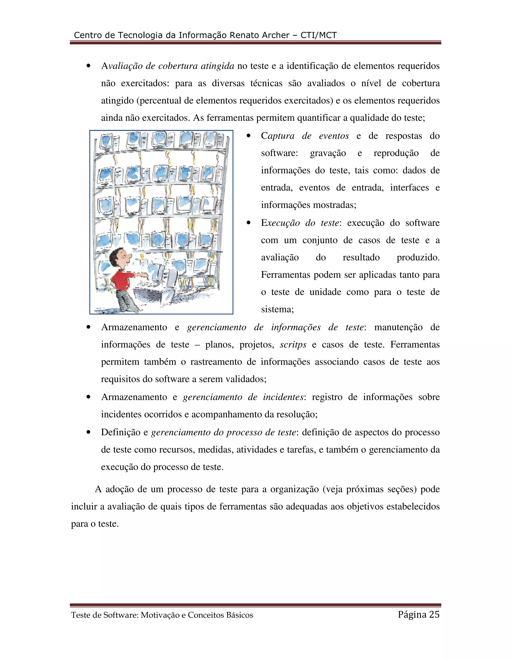 Centro de Tecnologia da Informação Renato Archer – CTI/MCT 
• Avaliação de cobertura atingida no teste e a identificação de elementos requeridos 
não exercitados: para as diversas técnicas são avaliados o nível de cobertura 
atingido (percentual de elementos requeridos exercitados) e os elementos requeridos 
ainda não exercitados. As ferramentas permitem quantificar a qualidade do teste; 
• Captura de eventos e de respostas do 
software: gravação e reprodução de 
informações do teste, tais como: dados de 
entrada, eventos de entrada, interfaces e 
informações mostradas; 
• Execução do teste: execução do software 
com um conjunto de casos de teste e a 
avaliação do resultado produzido. 
Ferramentas podem ser aplicadas tanto para 
o teste de unidade como para o teste de 
sistema; 
• Armazenamento e gerenciamento de informações de teste: manutenção de 
informações de teste – planos, projetos, scritps e casos de teste. Ferramentas 
permitem também o rastreamento de informações associando casos de teste aos 
requisitos do software a serem validados; 
• Armazenamento e gerenciamento de incidentes: registro de informações sobre 
incidentes ocorridos e acompanhamento da resolução; 
• Definição e gerenciamento do processo de teste: definição de aspectos do processo 
de teste como recursos, medidas, atividades e tarefas, e também o gerenciamento da 
execução do processo de teste. 
A adoção de um processo de teste para a organização (veja próximas seções) pode 
incluir a avaliação de quais tipos de ferramentas são adequadas aos objetivos estabelecidos 
para o teste. 
Teste de Software: Motivação e Conceitos Básicos Página 25 
 