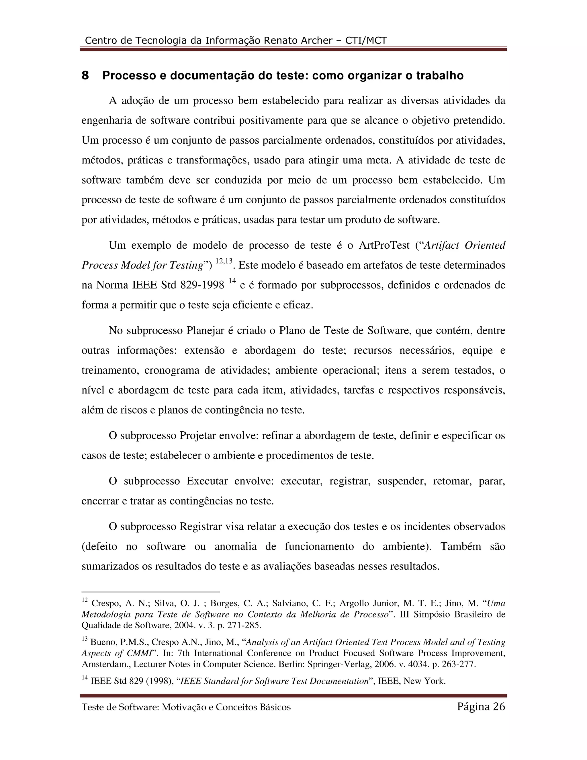 Centro de Tecnologia da Informação Renato Archer – CTI/MCT 
8 Processo e documentação do teste: como organizar o trabalho 
A adoção de um processo bem estabelecido para realizar as diversas atividades da 
engenharia de software contribui positivamente para que se alcance o objetivo pretendido. 
Um processo é um conjunto de passos parcialmente ordenados, constituídos por atividades, 
métodos, práticas e transformações, usado para atingir uma meta. A atividade de teste de 
software também deve ser conduzida por meio de um processo bem estabelecido. Um 
processo de teste de software é um conjunto de passos parcialmente ordenados constituídos 
por atividades, métodos e práticas, usadas para testar um produto de software. 
Um exemplo de modelo de processo de teste é o ArtProTest (“Artifact Oriented 
Process Model for Testing”) 12,13. Este modelo é baseado em artefatos de teste determinados 
na Norma IEEE Std 829-1998 14 e é formado por subprocessos, definidos e ordenados de 
forma a permitir que o teste seja eficiente e eficaz. 
No subprocesso Planejar é criado o Plano de Teste de Software, que contém, dentre 
outras informações: extensão e abordagem do teste; recursos necessários, equipe e 
treinamento, cronograma de atividades; ambiente operacional; itens a serem testados, o 
nível e abordagem de teste para cada item, atividades, tarefas e respectivos responsáveis, 
além de riscos e planos de contingência no teste. 
O subprocesso Projetar envolve: refinar a abordagem de teste, definir e especificar os 
casos de teste; estabelecer o ambiente e procedimentos de teste. 
O subprocesso Executar envolve: executar, registrar, suspender, retomar, parar, 
encerrar e tratar as contingências no teste. 
O subprocesso Registrar visa relatar a execução dos testes e os incidentes observados 
(defeito no software ou anomalia de funcionamento do ambiente). Também são 
sumarizados os resultados do teste e as avaliações baseadas nesses resultados. 
12 Crespo, A. N.; Silva, O. J. ; Borges, C. A.; Salviano, C. F.; Argollo Junior, M. T. E.; Jino, M. “Uma 
Metodologia para Teste de Software no Contexto da Melhoria de Processo”. III Simpósio Brasileiro de 
Qualidade de Software, 2004. v. 3. p. 271-285. 
13 Bueno, P.M.S., Crespo A.N., Jino, M., “Analysis of an Artifact Oriented Test Process Model and of Testing 
Aspects of CMMI”. In: 7th International Conference on Product Focused Software Process Improvement, 
Amsterdam., Lecturer Notes in Computer Science. Berlin: Springer-Verlag, 2006. v. 4034. p. 263-277. 
14 IEEE Std 829 (1998), “IEEE Standard for Software Test Documentation”, IEEE, New York. 
Teste de Software: Motivação e Conceitos Básicos Página 26 
 