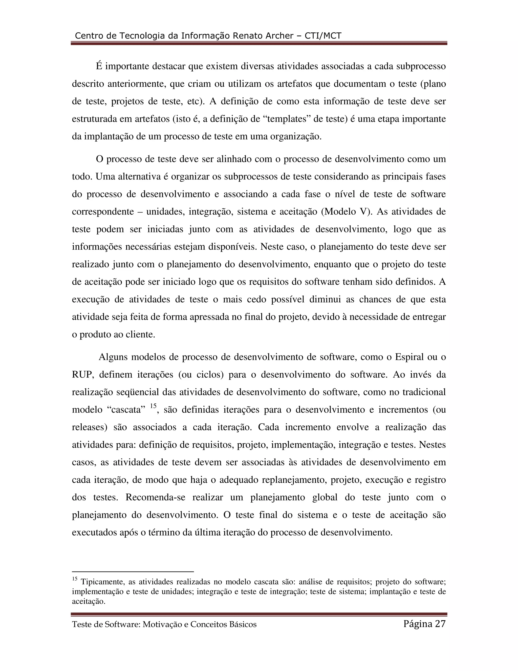 Centro de Tecnologia da Informação Renato Archer – CTI/MCT 
É importante destacar que existem diversas atividades associadas a cada subprocesso 
descrito anteriormente, que criam ou utilizam os artefatos que documentam o teste (plano 
de teste, projetos de teste, etc). A definição de como esta informação de teste deve ser 
estruturada em artefatos (isto é, a definição de “templates” de teste) é uma etapa importante 
da implantação de um processo de teste em uma organização. 
O processo de teste deve ser alinhado com o processo de desenvolvimento como um 
todo. Uma alternativa é organizar os subprocessos de teste considerando as principais fases 
do processo de desenvolvimento e associando a cada fase o nível de teste de software 
correspondente – unidades, integração, sistema e aceitação (Modelo V). As atividades de 
teste podem ser iniciadas junto com as atividades de desenvolvimento, logo que as 
informações necessárias estejam disponíveis. Neste caso, o planejamento do teste deve ser 
realizado junto com o planejamento do desenvolvimento, enquanto que o projeto do teste 
de aceitação pode ser iniciado logo que os requisitos do software tenham sido definidos. A 
execução de atividades de teste o mais cedo possível diminui as chances de que esta 
atividade seja feita de forma apressada no final do projeto, devido à necessidade de entregar 
o produto ao cliente. 
Alguns modelos de processo de desenvolvimento de software, como o Espiral ou o 
RUP, definem iterações (ou ciclos) para o desenvolvimento do software. Ao invés da 
realização seqüencial das atividades de desenvolvimento do software, como no tradicional 
modelo “cascata” 15, são definidas iterações para o desenvolvimento e incrementos (ou 
releases) são associados a cada iteração. Cada incremento envolve a realização das 
atividades para: definição de requisitos, projeto, implementação, integração e testes. Nestes 
casos, as atividades de teste devem ser associadas às atividades de desenvolvimento em 
cada iteração, de modo que haja o adequado replanejamento, projeto, execução e registro 
dos testes. Recomenda-se realizar um planejamento global do teste junto com o 
planejamento do desenvolvimento. O teste final do sistema e o teste de aceitação são 
executados após o término da última iteração do processo de desenvolvimento. 
15 Tipicamente, as atividades realizadas no modelo cascata são: análise de requisitos; projeto do software; 
implementação e teste de unidades; integração e teste de integração; teste de sistema; implantação e teste de 
aceitação. 
Teste de Software: Motivação e Conceitos Básicos Página 27 
 