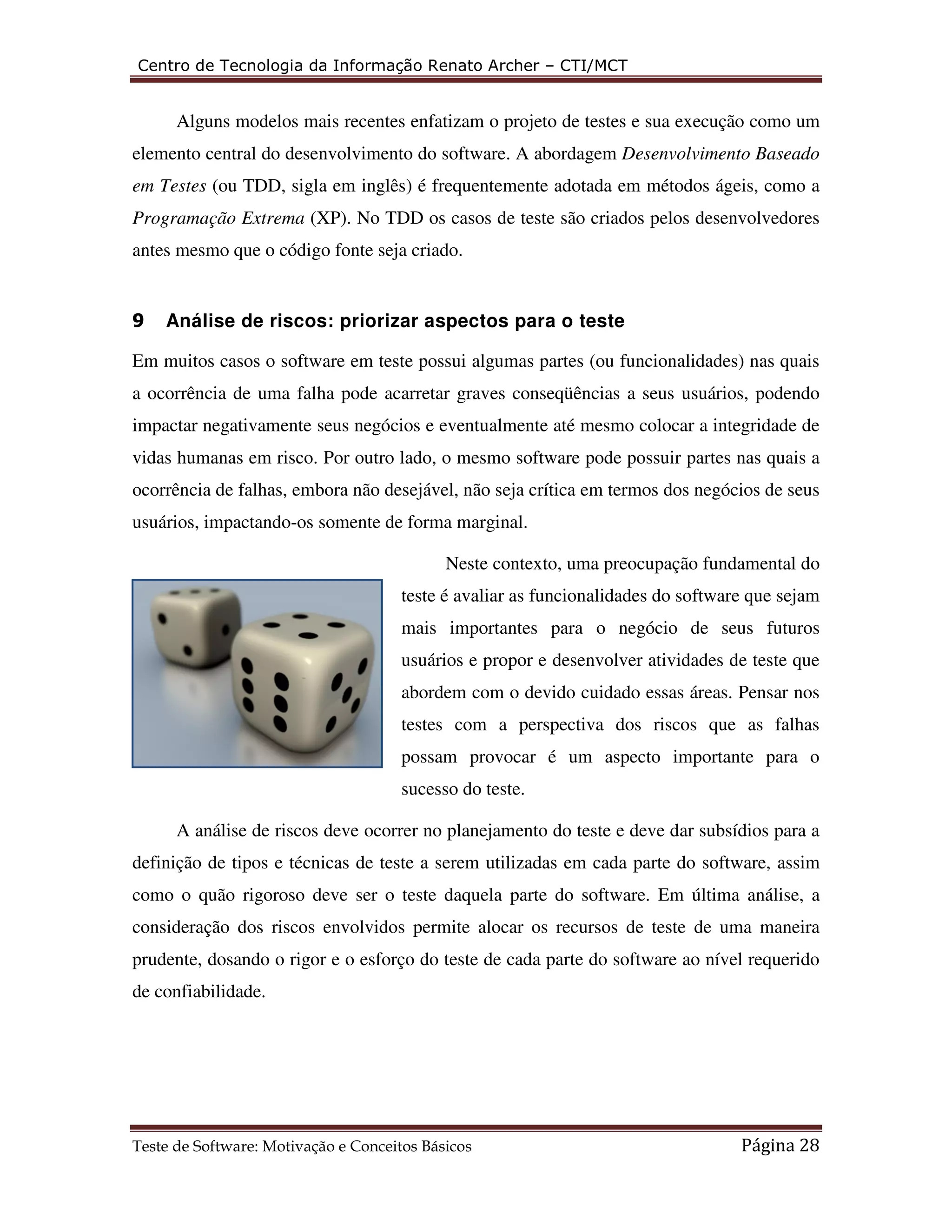 Centro de Tecnologia da Informação Renato Archer – CTI/MCT 
Alguns modelos mais recentes enfatizam o projeto de testes e sua execução como um 
elemento central do desenvolvimento do software. A abordagem Desenvolvimento Baseado 
em Testes (ou TDD, sigla em inglês) é frequentemente adotada em métodos ágeis, como a 
Programação Extrema (XP). No TDD os casos de teste são criados pelos desenvolvedores 
antes mesmo que o código fonte seja criado. 
9 Análise de riscos: priorizar aspectos para o teste 
Em muitos casos o software em teste possui algumas partes (ou funcionalidades) nas quais 
a ocorrência de uma falha pode acarretar graves conseqüências a seus usuários, podendo 
impactar negativamente seus negócios e eventualmente até mesmo colocar a integridade de 
vidas humanas em risco. Por outro lado, o mesmo software pode possuir partes nas quais a 
ocorrência de falhas, embora não desejável, não seja crítica em termos dos negócios de seus 
usuários, impactando-os somente de forma marginal. 
Neste contexto, uma preocupação fundamental do 
teste é avaliar as funcionalidades do software que sejam 
mais importantes para o negócio de seus futuros 
usuários e propor e desenvolver atividades de teste que 
abordem com o devido cuidado essas áreas. Pensar nos 
testes com a perspectiva dos riscos que as falhas 
possam provocar é um aspecto importante para o 
sucesso do teste. 
A análise de riscos deve ocorrer no planejamento do teste e deve dar subsídios para a 
definição de tipos e técnicas de teste a serem utilizadas em cada parte do software, assim 
como o quão rigoroso deve ser o teste daquela parte do software. Em última análise, a 
consideração dos riscos envolvidos permite alocar os recursos de teste de uma maneira 
prudente, dosando o rigor e o esforço do teste de cada parte do software ao nível requerido 
de confiabilidade. 
Teste de Software: Motivação e Conceitos Básicos Página 28 
 