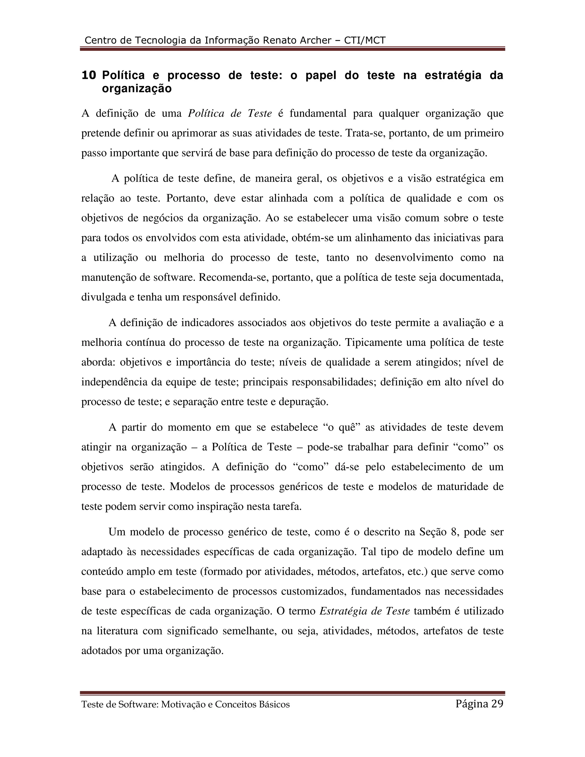 Centro de Tecnologia da Informação Renato Archer – CTI/MCT 
10 Política e processo de teste: o papel do teste na estratégia da 
organização 
A definição de uma Política de Teste é fundamental para qualquer organização que 
pretende definir ou aprimorar as suas atividades de teste. Trata-se, portanto, de um primeiro 
passo importante que servirá de base para definição do processo de teste da organização. 
A política de teste define, de maneira geral, os objetivos e a visão estratégica em 
relação ao teste. Portanto, deve estar alinhada com a política de qualidade e com os 
objetivos de negócios da organização. Ao se estabelecer uma visão comum sobre o teste 
para todos os envolvidos com esta atividade, obtém-se um alinhamento das iniciativas para 
a utilização ou melhoria do processo de teste, tanto no desenvolvimento como na 
manutenção de software. Recomenda-se, portanto, que a política de teste seja documentada, 
divulgada e tenha um responsável definido. 
A definição de indicadores associados aos objetivos do teste permite a avaliação e a 
melhoria contínua do processo de teste na organização. Tipicamente uma política de teste 
aborda: objetivos e importância do teste; níveis de qualidade a serem atingidos; nível de 
independência da equipe de teste; principais responsabilidades; definição em alto nível do 
processo de teste; e separação entre teste e depuração. 
A partir do momento em que se estabelece “o quê” as atividades de teste devem 
atingir na organização – a Política de Teste – pode-se trabalhar para definir “como” os 
objetivos serão atingidos. A definição do “como” dá-se pelo estabelecimento de um 
processo de teste. Modelos de processos genéricos de teste e modelos de maturidade de 
teste podem servir como inspiração nesta tarefa. 
Um modelo de processo genérico de teste, como é o descrito na Seção 8, pode ser 
adaptado às necessidades específicas de cada organização. Tal tipo de modelo define um 
conteúdo amplo em teste (formado por atividades, métodos, artefatos, etc.) que serve como 
base para o estabelecimento de processos customizados, fundamentados nas necessidades 
de teste específicas de cada organização. O termo Estratégia de Teste também é utilizado 
na literatura com significado semelhante, ou seja, atividades, métodos, artefatos de teste 
adotados por uma organização. 
Teste de Software: Motivação e Conceitos Básicos Página 29 
 