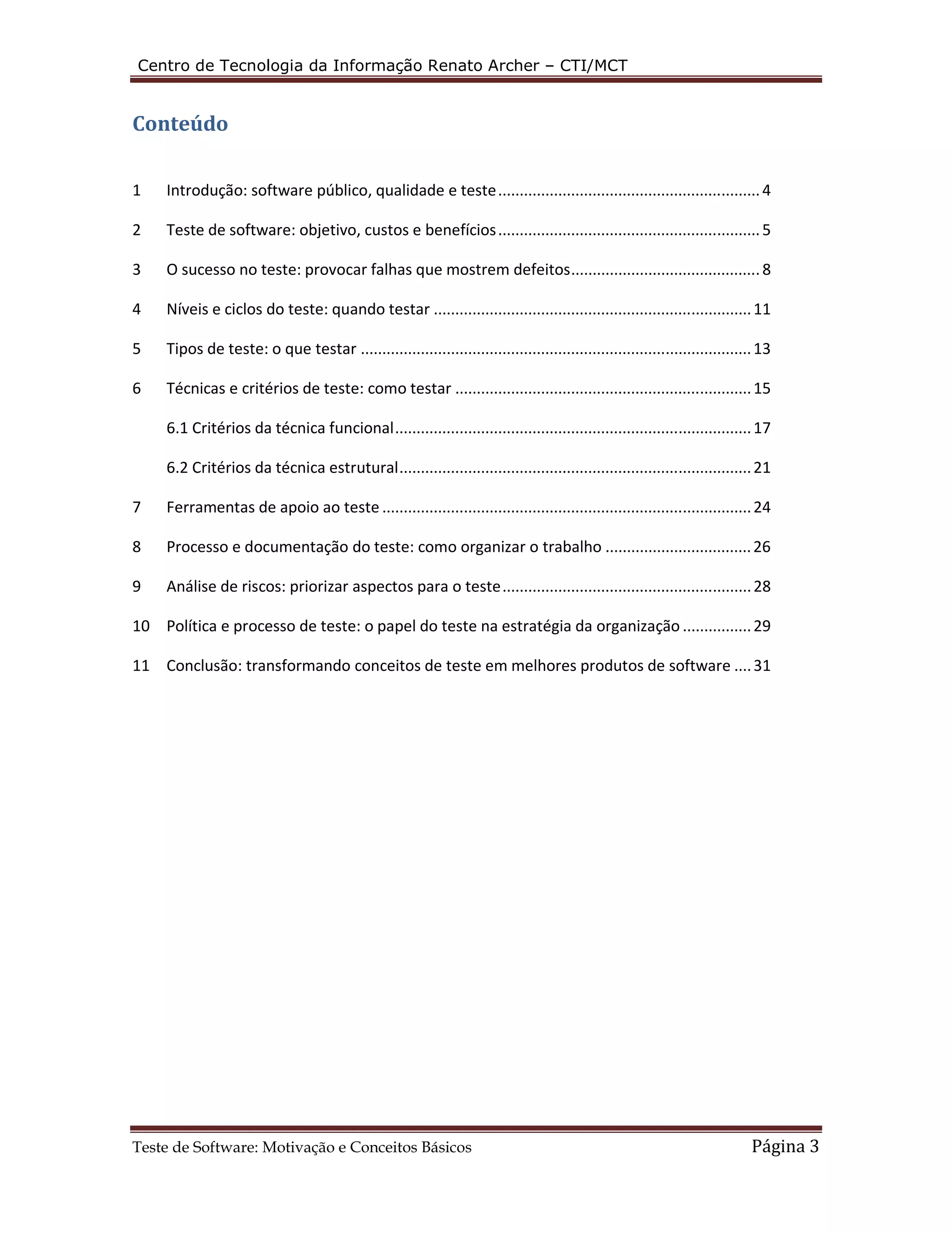 Centro de Tecnologia da Informação Renato Archer – CTI/MCT 
Conteúdo 
1 Introdução: software público, qualidade e teste ............................................................. 4 
2 Teste de software: objetivo, custos e benefícios ............................................................. 5 
3 O sucesso no teste: provocar falhas que mostrem defeitos ............................................ 8 
4 Níveis e ciclos do teste: quando testar .......................................................................... 11 
5 Tipos de teste: o que testar ........................................................................................... 13 
6 Técnicas e critérios de teste: como testar ..................................................................... 15 
6.1 Critérios da técnica funcional ................................................................................... 17 
6.2 Critérios da técnica estrutural .................................................................................. 21 
7 Ferramentas de apoio ao teste ...................................................................................... 24 
8 Processo e documentação do teste: como organizar o trabalho .................................. 26 
9 Análise de riscos: priorizar aspectos para o teste .......................................................... 28 
10 Política e processo de teste: o papel do teste na estratégia da organização ................ 29 
11 Conclusão: transformando conceitos de teste em melhores produtos de software .... 31 
Teste de Software: Motivação e Conceitos Básicos Página 3 
 