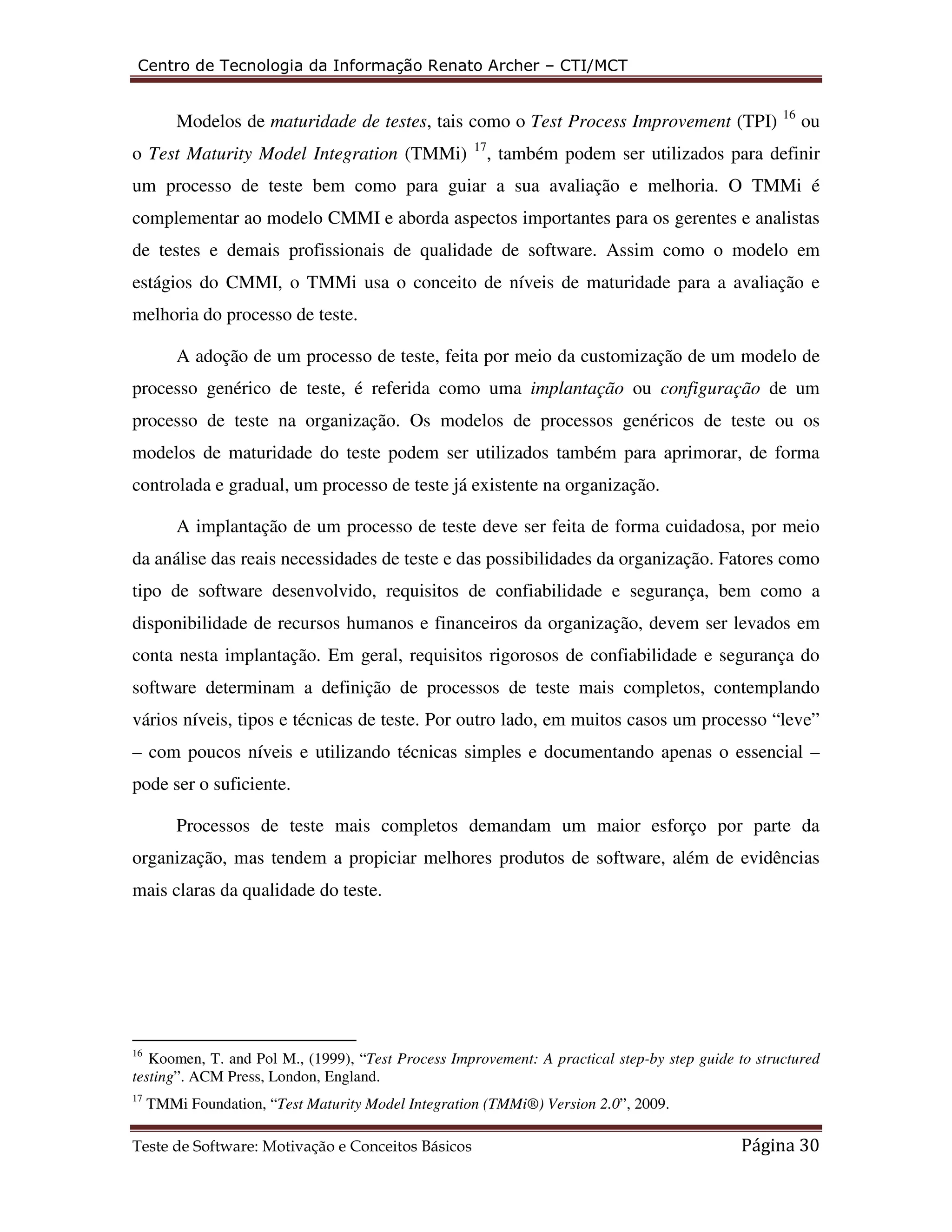 Centro de Tecnologia da Informação Renato Archer – CTI/MCT 
Modelos de maturidade de testes, tais como o Test Process Improvement (TPI) 16 ou 
o Test Maturity Model Integration (TMMi) 17, também podem ser utilizados para definir 
um processo de teste bem como para guiar a sua avaliação e melhoria. O TMMi é 
complementar ao modelo CMMI e aborda aspectos importantes para os gerentes e analistas 
de testes e demais profissionais de qualidade de software. Assim como o modelo em 
estágios do CMMI, o TMMi usa o conceito de níveis de maturidade para a avaliação e 
melhoria do processo de teste. 
A adoção de um processo de teste, feita por meio da customização de um modelo de 
processo genérico de teste, é referida como uma implantação ou configuração de um 
processo de teste na organização. Os modelos de processos genéricos de teste ou os 
modelos de maturidade do teste podem ser utilizados também para aprimorar, de forma 
controlada e gradual, um processo de teste já existente na organização. 
A implantação de um processo de teste deve ser feita de forma cuidadosa, por meio 
da análise das reais necessidades de teste e das possibilidades da organização. Fatores como 
tipo de software desenvolvido, requisitos de confiabilidade e segurança, bem como a 
disponibilidade de recursos humanos e financeiros da organização, devem ser levados em 
conta nesta implantação. Em geral, requisitos rigorosos de confiabilidade e segurança do 
software determinam a definição de processos de teste mais completos, contemplando 
vários níveis, tipos e técnicas de teste. Por outro lado, em muitos casos um processo “leve” 
– com poucos níveis e utilizando técnicas simples e documentando apenas o essencial – 
pode ser o suficiente. 
Processos de teste mais completos demandam um maior esforço por parte da 
organização, mas tendem a propiciar melhores produtos de software, além de evidências 
mais claras da qualidade do teste. 
16 Koomen, T. and Pol M., (1999), “Test Process Improvement: A practical step-by step guide to structured 
testing”. ACM Press, London, England. 
17 TMMi Foundation, “Test Maturity Model Integration (TMMi®) Version 2.0”, 2009. 
Teste de Software: Motivação e Conceitos Básicos Página 30 
 